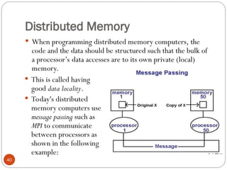 Distributed Memory
 When programming distributed memory computers, the
code and the data should be structured such that the bulk of
a processor’s data accesses are to its own private (local)
memory.
 This is called having
good data locality.
 Today's distributed
memory computers use
message passing such as
MPI to communicate
between processors as
shown in the following
example:
40
 