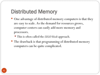 Distributed Memory
 One advantage of distributed memory computers is that they
are easy to scale. As the demand for resources grows,
computer centers can easily add more memory and
processors.
 This is often called the LEGO block approach.
 The drawback is that programming of distributed memory
computers can be quite complicated.
41
 