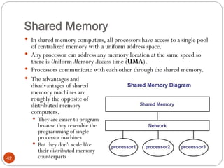 Shared Memory
 In shared memory computers, all processors have access to a single pool
of centralized memory with a uniform address space.
 Any processor can address any memory location at the same speed so
there is Uniform Memory Access time (UMA).
 Processors communicate with each other through the shared memory.
 The advantages and
disadvantages of shared
memory machines are
roughly the opposite of
distributed memory
computers.
 They are easier to program
because they resemble the
programming of single
processor machines
 But they don't scale like
their distributed memory
counterparts
42
 