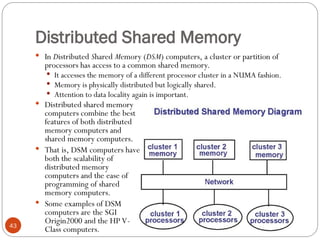 Distributed Shared Memory
 In Distributed Shared Memory (DSM) computers, a cluster or partition of
processors has access to a common shared memory.
 It accesses the memory of a different processor cluster in a NUMA fashion.
 Memory is physically distributed but logically shared.
 Attention to data locality again is important.
 Distributed shared memory
computers combine the best
features of both distributed
memory computers and
shared memory computers.
 That is, DSM computers have
both the scalability of
distributed memory
computers and the ease of
programming of shared
memory computers.
 Some examples of DSM
computers are the SGI
Origin2000 and the HP V-
Class computers.
43
 