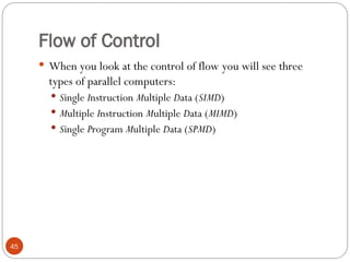 Flow of Control
 When you look at the control of flow you will see three
types of parallel computers:
 Single Instruction Multiple Data (SIMD)
 Multiple Instruction Multiple Data (MIMD)
 Single Program Multiple Data (SPMD)
45
 