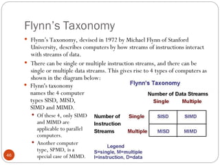 Flynn’s Taxonomy
 Flynn’s Taxonomy, devised in 1972 by Michael Flynn of Stanford
University, describes computers by how streams of instructions interact
with streams of data.
 There can be single or multiple instruction streams, and there can be
single or multiple data streams. This gives rise to 4 types of computers as
shown in the diagram below:
 Flynn's taxonomy
names the 4 computer
types SISD, MISD,
SIMD and MIMD.
 Of these 4, only SIMD
and MIMD are
applicable to parallel
computers.
 Another computer
type, SPMD, is a
special case of MIMD.
46
 