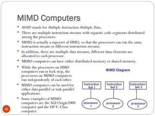 MIMD Computers
 MIMD stands for Multiple Instruction Multiple Data.
 There are multiple instruction streams with separate code segments distributed
among the processors.
 MIMD is actually a superset of SIMD, so that the processors can run the same
instruction stream or different instruction streams.
 In addition, there are multiple data streams; different data elements are
allocated to each processor.
 MIMD computers can have either distributed memory or shared memory.
 While the processors on SIMD
computers run in lock step, the
processors on MIMD computers
run independently of each other.
 MIMD computers can be used for
either data parallel or task parallel
applications.
 Some examples of MIMD
computers are the SGI Origin2000
computer and the HP V-Class
computer.
48
 