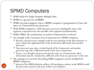 SPMD Computers
 SPMD stands for Single Program Multiple Data.
 SPMD is a special case of MIMD.
 SPMD execution happens when a MIMD computer is programmed to have the
same set of instructions per processor.
 With SPMD computers, while the processors are running the same code
segment, each processor can run that code segment asynchronously.
 Unlike SIMD, the synchronous execution of instructions is relaxed.
 An example is the execution of an if statement on a SPMD computer.
 Because each processor computes with its own partition of the data elements, it
may evaluate the right hand side of the if statement differently from another
processor.
 One processor may take a certain branch of the if statement, and another
processor may take a different branch of the same if statement.
 Hence, even though each processor has the same set of instructions, those
instructions may be evaluated in a different order from one processor to the next.
 The analogies we used for describing SIMD computers can be modified for
MIMD computers.
 Instead of the SIMD obedient soldiers, all marching in unison, in the MIMD world
the processors march to the beat of their own drummer.
49
 