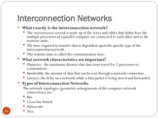 Interconnection Networks
 What exactly is the interconnection network?
 The interconnection network is made up of the wires and cables that define how the
multiple processors of a parallel computer are connected to each other and to the
memory units.
 The time required to transfer data is dependent upon the specific type of the
interconnection network.
 This transfer time is called the communication time.
 What network characteristics are important?
 Diameter: the maximum distance that data must travel for 2 processors to
communicate.
 Bandwidth: the amount of data that can be sent through a network connection.
 Latency: the delay on a network while a data packet is being stored and forwarded.
 Types of Interconnection Networks
The network topologies (geometric arrangements of the computer network
connections) are:
 Bus
 Cross-bar Switch
 Hybercube
 Tree
53
 