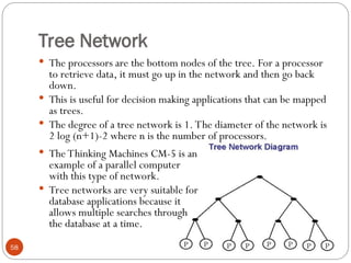 Tree Network
 The processors are the bottom nodes of the tree. For a processor
to retrieve data, it must go up in the network and then go back
down.
 This is useful for decision making applications that can be mapped
as trees.
 The degree of a tree network is 1. The diameter of the network is
2 log (n+1)-2 where n is the number of processors.
 The Thinking Machines CM-5 is an
example of a parallel computer
with this type of network.
 Tree networks are very suitable for
database applications because it
allows multiple searches through
the database at a time.
58
 