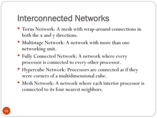 Interconnected Networks
 Torus Network: A mesh with wrap-around connections in
both the x and y directions.
 Multistage Network: A network with more than one
networking unit.
 Fully Connected Network: A network where every
processor is connected to every other processor.
 Hypercube Network: Processors are connected as if they
were corners of a multidimensional cube.
 Mesh Network: A network where each interior processor is
connected to its four nearest neighbors.
59
 