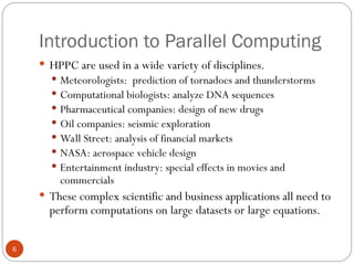 Introduction to Parallel Computing
 HPPC are used in a wide variety of disciplines.
 Meteorologists: prediction of tornadoes and thunderstorms
 Computational biologists: analyze DNA sequences
 Pharmaceutical companies: design of new drugs
 Oil companies: seismic exploration
 Wall Street: analysis of financial markets
 NASA: aerospace vehicle design
 Entertainment industry: special effects in movies and
commercials
 These complex scientific and business applications all need to
perform computations on large datasets or large equations.
6
 