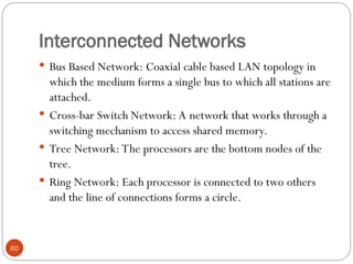 Interconnected Networks
 Bus Based Network: Coaxial cable based LAN topology in
which the medium forms a single bus to which all stations are
attached.
 Cross-bar Switch Network: A network that works through a
switching mechanism to access shared memory.
 Tree Network: The processors are the bottom nodes of the
tree.
 Ring Network: Each processor is connected to two others
and the line of connections forms a circle.
60
 