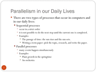 Parallelism in our Daily Lives
 There are two types of processes that occur in computers and
in our daily lives:
 Sequential processes
 occur in a strict order
 it is not possible to do the next step until the current one is completed.
 Examples
 The passage of time: the sun rises and the sun sets.
 Writing a term paper: pick the topic, research, and write the paper.
 Parallel processes
 many events happen simultaneously
 Examples
 Plant growth in the springtime
 An orchestra
7
 
