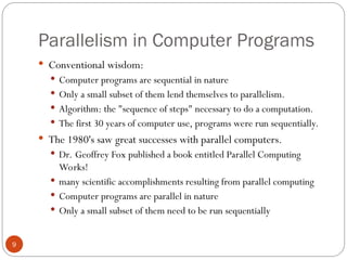 Parallelism in Computer Programs
 Conventional wisdom:
 Computer programs are sequential in nature
 Only a small subset of them lend themselves to parallelism.
 Algorithm: the "sequence of steps" necessary to do a computation.
 The first 30 years of computer use, programs were run sequentially.
 The 1980's saw great successes with parallel computers.
 Dr. Geoffrey Fox published a book entitled Parallel Computing
Works!
 many scientific accomplishments resulting from parallel computing
 Computer programs are parallel in nature
 Only a small subset of them need to be run sequentially
9
 