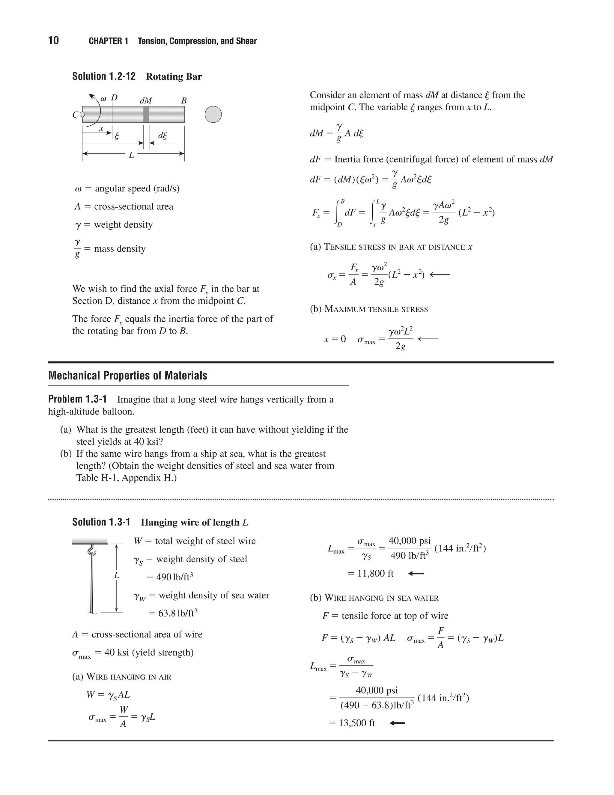 Solution 1.3-1 Hanging wire of length L
Solution 1.2-12 Rotating Bar
10 CHAPTER 1 Tension, Compression, and Shear
␻ ϭ angular speed (rad/s)
A ϭ cross-sectional area
␥ ϭ weight density
ϭ mass density
g
g
Consider an element of mass dM at distance ␰ from the
midpoint C. The variable ␰ ranges from x to L.
dF ϭ Inertia force (centrifugal force) of element of mass dM
(a) TENSILE STRESS IN BAR AT DISTANCE x
(b) MAXIMUM TENSILE STRESS
x ϭ 0 smax ϭ
g␻2
L2
2g
—
sx ϭ
Fx
A
ϭ
g␻2
2g
(L2
Ϫ x2
) —
Fx ϭ Ύ
B
D
dF ϭ Ύ
L
x
g
g
A␻2
jdj ϭ
gA␻2
2g
(L2
Ϫ x2
)
dF ϭ (dM)(j␻2
) ϭ
g
g A␻2
jdj
dM ϭ
g
g A dj
C
B
L
x
␻ dM
␰ d␰
D
We wish to find the axial force Fx in the bar at
Section D, distance x from the midpoint C.
The force Fx equals the inertia force of the part of
the rotating bar from D to B.
Mechanical Properties of Materials
Problem 1.3-1 Imagine that a long steel wire hangs vertically from a
high-altitude balloon.
(a) What is the greatest length (feet) it can have without yielding if the
steel yields at 40 ksi?
(b) If the same wire hangs from a ship at sea, what is the greatest
length? (Obtain the weight densities of steel and sea water from
Table H-1, Appendix H.)
W ϭ total weight of steel wire
␥S ϭ weight density of steel
ϭ 490lb/ft3
␥W ϭ weight density of sea water
ϭ 63.8lb/ft3
(b) WIRE HANGING IN SEA WATER
F ϭ tensile force at top of wire
ϭ 13,500 ft
ϭ
40,000 psi
(490 Ϫ 63.8)lbրft3 (144 in.2
րft2
)
Lmax ϭ
smax
gS Ϫ gW
F ϭ (gS Ϫ gW) AL smax ϭ
F
A
ϭ (gS Ϫ gW)L
ϭ 11,800 ft
Lmax ϭ
smax
gS
ϭ
40,000 psi
490 lbրft3 (144 in.2
րft2
)
L
A ϭ cross-sectional area of wire
␴max ϭ 40 ksi (yield strength)
(a) WIRE HANGING IN AIR
W ϭ ␥SAL
smax ϭ
W
A
ϭ gSL
 