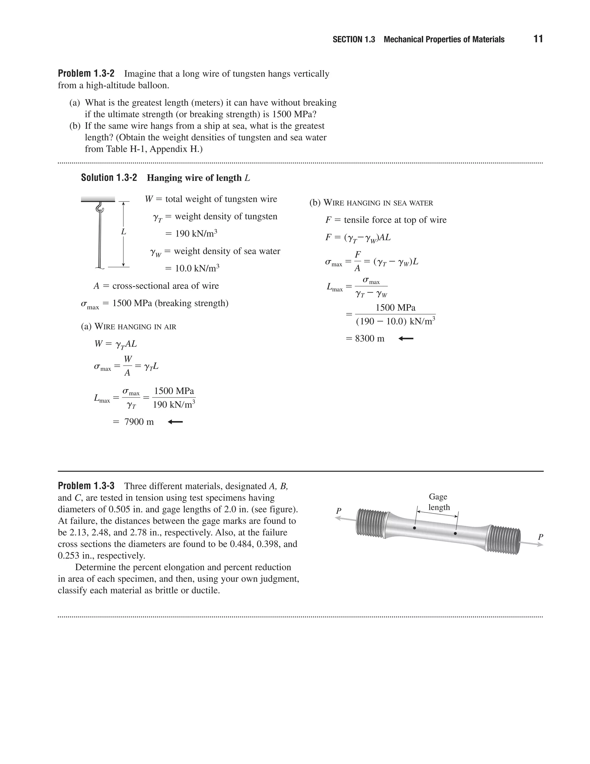 Problem 1.3-2 Imagine that a long wire of tungsten hangs vertically
from a high-altitude balloon.
(a) What is the greatest length (meters) it can have without breaking
if the ultimate strength (or breaking strength) is 1500 MPa?
(b) If the same wire hangs from a ship at sea, what is the greatest
length? (Obtain the weight densities of tungsten and sea water
from Table H-1, Appendix H.)
Solution 1.3-2 Hanging wire of length L
SECTION 1.3 Mechanical Properties of Materials 11
W ϭ total weight of tungsten wire
␥T ϭ weight density of tungsten
ϭ 190 kN/m3
␥W ϭ weight density of sea water
ϭ 10.0 kN/m3
A ϭ cross-sectional area of wire
␴max ϭ 1500 MPa (breaking strength)
(a) WIRE HANGING IN AIR
W ϭ ␥TAL
ϭ 7900 m
Lmax ϭ
smax
gT
ϭ
1500 MPa
190 kNրm3
smax ϭ
W
A
ϭ gTL
(b) WIRE HANGING IN SEA WATER
F ϭ tensile force at top of wire
F ϭ (␥TϪ␥W)AL
ϭ 8300 m
ϭ
1500 MPa
(190 Ϫ 10.0) kNրm3
Lmax ϭ
smax
gT Ϫ gW
smax ϭ
F
A
ϭ (gT Ϫ gW)L
L
Problem 1.3-3 Three different materials, designated A, B,
and C, are tested in tension using test specimens having
diameters of 0.505 in. and gage lengths of 2.0 in. (see figure).
At failure, the distances between the gage marks are found to
be 2.13, 2.48, and 2.78 in., respectively. Also, at the failure
cross sections the diameters are found to be 0.484, 0.398, and
0.253 in., respectively.
Determine the percent elongation and percent reduction
in area of each specimen, and then, using your own judgment,
classify each material as brittle or ductile.
Gage
lengthP
P
 