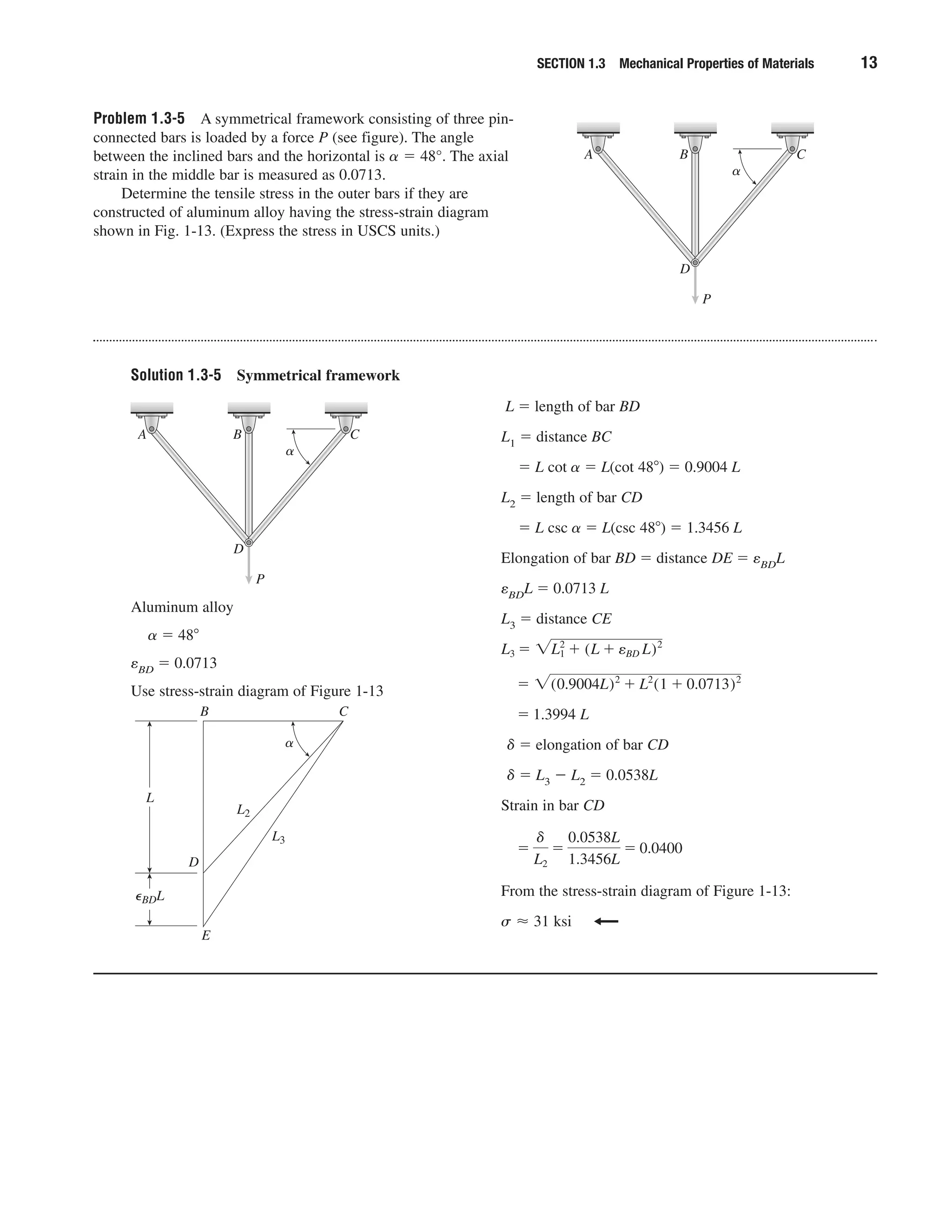 SECTION 1.3 Mechanical Properties of Materials 13
Problem 1.3-5 A symmetrical framework consisting of three pin-
connected bars is loaded by a force P (see figure). The angle
between the inclined bars and the horizontal is ␣ ϭ 48°. The axial
strain in the middle bar is measured as 0.0713.
Determine the tensile stress in the outer bars if they are
constructed of aluminum alloy having the stress-strain diagram
shown in Fig. 1-13. (Express the stress in USCS units.)
P
D
A B C
␣
Solution 1.3-5 Symmetrical framework
Aluminum alloy
␣ ϭ 48Њ
eBD ϭ 0.0713
Use stress-strain diagram of Figure 1-13
L ϭ length of bar BD
L1 ϭ distance BC
ϭ L cot ␣ ϭ L(cot 48Њ) ϭ 0.9004 L
L2 ϭ length of bar CD
ϭ L csc ␣ ϭ L(csc 48Њ) ϭ 1.3456 L
Elongation of bar BD ϭ distance DE ϭ eBDL
eBDL ϭ 0.0713 L
L3 ϭ distance CE
␦ ϭ elongation of bar CD
␦ ϭ L3 Ϫ L2 ϭ 0.0538L
Strain in bar CD
From the stress-strain diagram of Figure 1-13:
s Ϸ 31 ksi
ϭ
␦
L2
ϭ
0.0538L
1.3456L
ϭ 0.0400
ϭ 1.3994 L
ϭ ͙(0.9004L)2
ϩ L2
(1 ϩ 0.0713)2
L3 ϭ ͙L1
2
ϩ (L ϩ eBD L)2
P
D
A B C
␣
E
␣
D
B C
L
L2
L3
⑀BDL
 