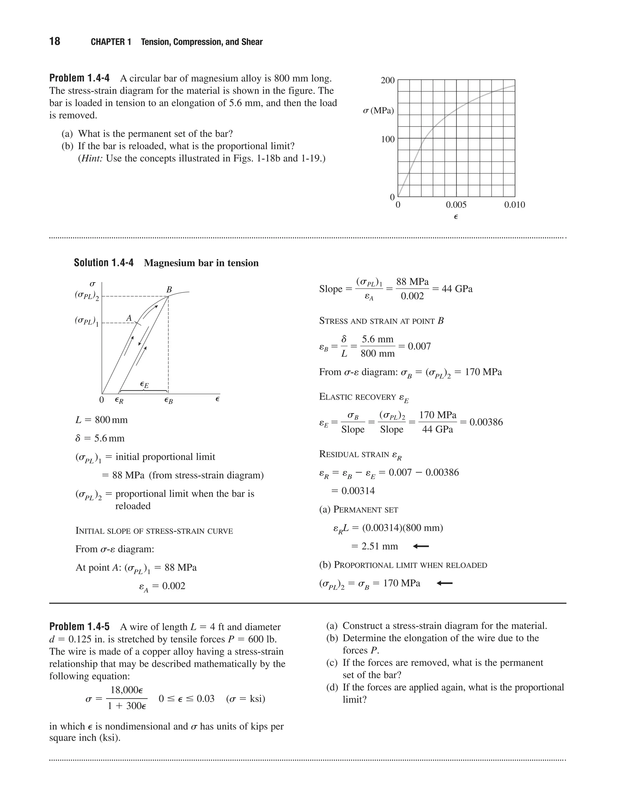 Solution 1.4-4 Magnesium bar in tension
18 CHAPTER 1 Tension, Compression, and Shear
Problem 1.4-4 A circular bar of magnesium alloy is 800 mm long.
The stress-strain diagram for the material is shown in the figure. The
bar is loaded in tension to an elongation of 5.6 mm, and then the load
is removed.
(a) What is the permanent set of the bar?
(b) If the bar is reloaded, what is the proportional limit?
(Hint: Use the concepts illustrated in Figs. 1-18b and 1-19.)
(MPa)
0
0
200
100
0.005 0.010
␴
⑀
␴
(␴PL)2
(␴PL)1
A
B
0 ⑀R ⑀B ⑀
⑀E
L ϭ 800mm
␦ ϭ 5.6mm
(␴PL)1 ϭ initial proportional limit
ϭ 88 MPa (from stress-strain diagram)
(␴PL)2 ϭ proportional limit when the bar is
reloaded
INITIAL SLOPE OF STRESS-STRAIN CURVE
From ␴-e diagram:
At point A: (␴PL)1 ϭ 88 MPa
eA ϭ 0.002
Problem 1.4-5 A wire of length L ϭ 4 ft and diameter
d ϭ 0.125 in. is stretched by tensile forces P ϭ 600 lb.
The wire is made of a copper alloy having a stress-strain
relationship that may be described mathematically by the
following equation:
␴ ϭ ᎏ
1
1
ϩ
8,0
3
0
0
0
0
⑀
⑀
ᎏ 0 Յ ⑀ Յ 0.03 (␴ ϭ ksi)
in which ⑀ is nondimensional and ␴ has units of kips per
square inch (ksi).
(a) Construct a stress-strain diagram for the material.
(b) Determine the elongation of the wire due to the
forces P.
(c) If the forces are removed, what is the permanent
set of the bar?
(d) If the forces are applied again, what is the proportional
limit?
STRESS AND STRAIN AT POINT B
From ␴-e diagram: ␴B ϭ (␴PL)2 ϭ 170 MPa
ELASTIC RECOVERY eE
RESIDUAL STRAIN eR
eR ϭ eB Ϫ eE ϭ 0.007 Ϫ 0.00386
ϭ 0.00314
(a) PERMANENT SET
eRL ϭ (0.00314)(800 mm)
ϭ 2.51 mm
(b) PROPORTIONAL LIMIT WHEN RELOADED
(␴PL)2 ϭ ␴B ϭ 170 MPa
eE ϭ
sB
Slope
ϭ
(sPL)2
Slope
ϭ
170 MPa
44 GPa
ϭ 0.00386
eB ϭ
␦
L
ϭ
5.6 mm
800 mm
ϭ 0.007
Slope ϭ
(sPL)1
eA
ϭ
88 MPa
0.002
ϭ 44 GPa
 
