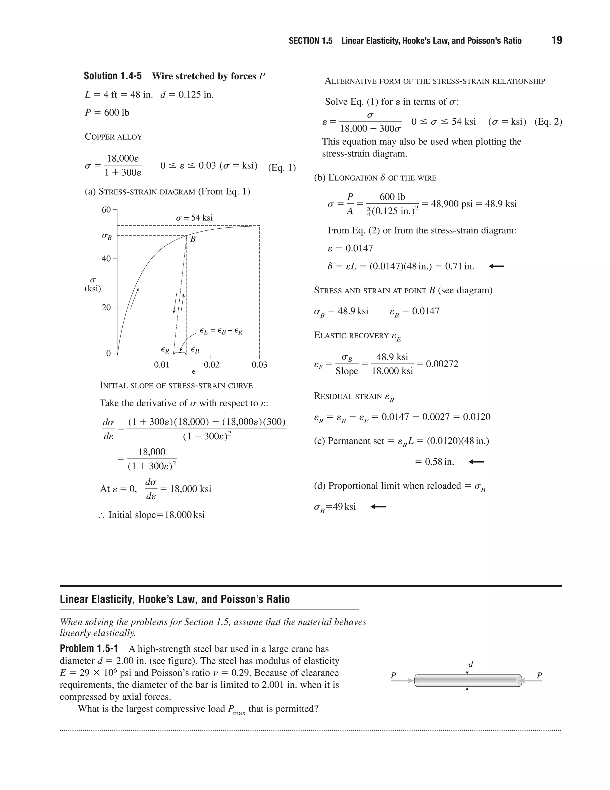 Solution 1.4-5 Wire stretched by forces P
SECTION 1.5 Linear Elasticity, Hooke’s Law, and Poisson’s Ratio 19
L ϭ 4 ft ϭ 48 in. d ϭ 0.125 in.
P ϭ 600 lb
COPPER ALLOY
(Eq. 1)
(a) STRESS-STRAIN DIAGRAM (From Eq. 1)
0 Յ e Յ 0.03 (s ϭ ksi)s ϭ
18,000e
1 ϩ 300e
ALTERNATIVE FORM OF THE STRESS-STRAIN RELATIONSHIP
Solve Eq. (1) for e in terms of ␴:
(Eq. 2)
This equation may also be used when plotting the
stress-strain diagram.
(b) ELONGATION ␦ OF THE WIRE
From Eq. (2) or from the stress-strain diagram:
e ϭ 0.0147
␦ ϭ eL ϭ (0.0147)(48in.) ϭ 0.71in.
STRESS AND STRAIN AT POINT B (see diagram)
␴B ϭ 48.9ksi eB ϭ 0.0147
ELASTIC RECOVERY eE
RESIDUAL STRAIN eR
eR ϭ eB Ϫ eE ϭ 0.0147 Ϫ 0.0027 ϭ 0.0120
(c) Permanent set ϭ eRL ϭ (0.0120)(48in.)
ϭ 0.58in.
(d) Proportional limit when reloaded ϭ ␴B
␴Bϭ49ksi
eE ϭ
sB
Slope
ϭ
48.9 ksi
18,000 ksi
ϭ 0.00272
s ϭ
P
A
ϭ
600 lb
␲
4 (0.125 in.)2 ϭ 48,900 psi ϭ 48.9 ksi
0 Յ s Յ 54 ksi (s ϭ ksi)e ϭ
s
18,000 Ϫ 300s
60
40
20
0
0.01 0.02 0.03
⑀
⑀R ⑀B
⑀E = ⑀B − ⑀R
␴ = 54 ksi
␴B
␴
(ksi)
B
INITIAL SLOPE OF STRESS-STRAIN CURVE
Take the derivative of ␴ with respect to e:
∴ Initial slopeϭ18,000ksi
At e ϭ 0,
ds
de
ϭ 18,000 ksi
ϭ
18,000
(1 ϩ 300e)2
ds
de
ϭ
(1 ϩ 300e)(18,000) Ϫ (18,000e)(300)
(1 ϩ 300e)2
Linear Elasticity, Hooke’s Law, and Poisson’s Ratio
When solving the problems for Section 1.5, assume that the material behaves
linearly elastically.
Problem 1.5-1 A high-strength steel bar used in a large crane has
diameter d ϭ 2.00 in. (see figure). The steel has modulus of elasticity
E ϭ 29 ϫ 106 psi and Poisson’s ratio ␯ ϭ 0.29. Because of clearance
requirements, the diameter of the bar is limited to 2.001 in. when it is
compressed by axial forces.
What is the largest compressive load Pmax that is permitted?
P
d
P
 