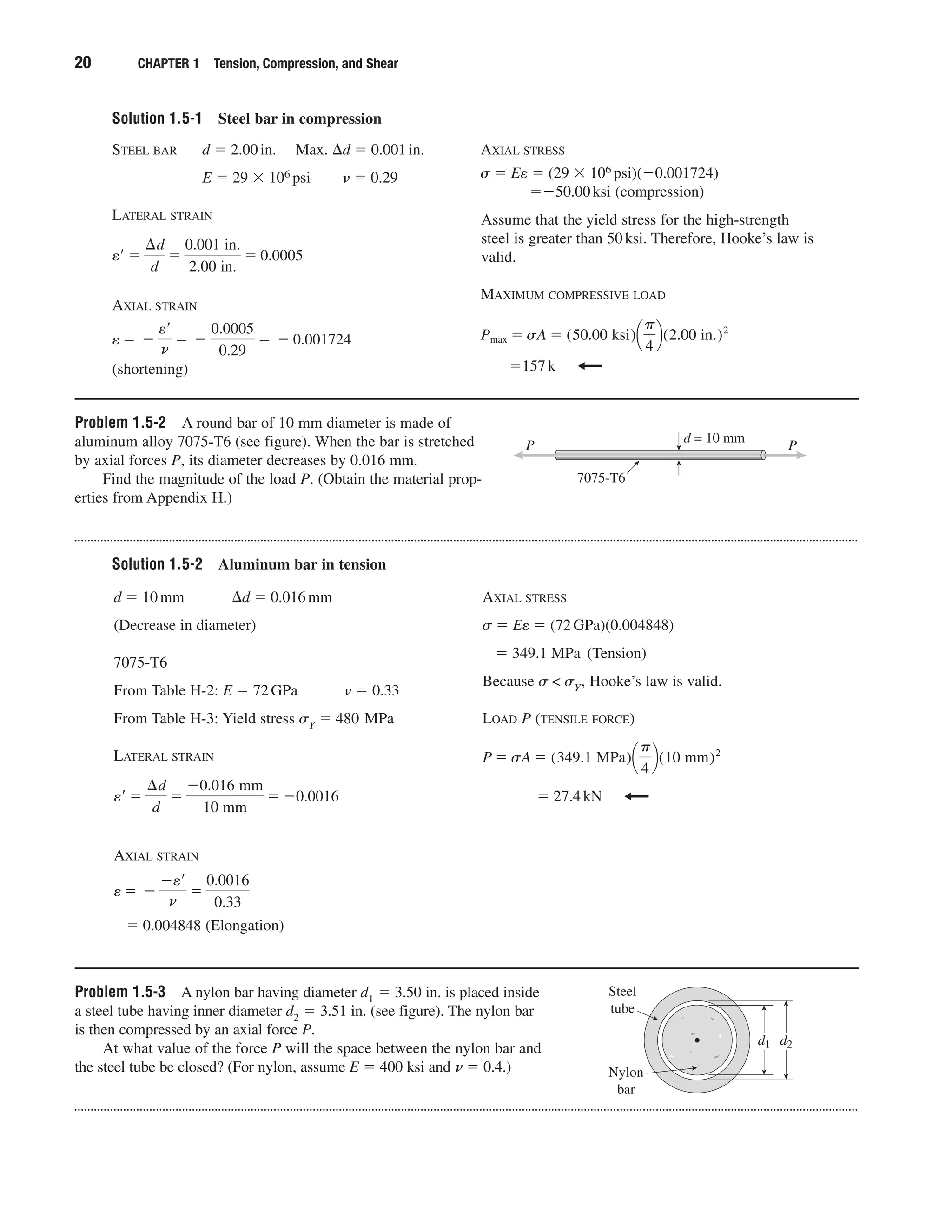 Solution 1.5-1 Steel bar in compression
20 CHAPTER 1 Tension, Compression, and Shear
STEEL BAR d ϭ 2.00in. Max. ⌬d ϭ 0.001in.
E ϭ 29 ϫ 106 psi ␯ ϭ 0.29
LATERAL STRAIN
AXIAL STRAIN
(shortening)
e ϭ Ϫ
e¿
n
ϭ Ϫ
0.0005
0.29
ϭ Ϫ 0.001724
e¿ ϭ
¢d
d
ϭ
0.001 in.
2.00 in.
ϭ 0.0005
AXIAL STRESS
␴ ϭ Ee ϭ (29 ϫ 106 psi)(Ϫ0.001724)
ϭϪ50.00ksi (compression)
Assume that the yield stress for the high-strength
steel is greater than 50ksi. Therefore, Hooke’s law is
valid.
MAXIMUM COMPRESSIVE LOAD
ϭ157k
Pmax ϭ sA ϭ (50.00 ksi)¢
␲
4
≤(2.00 in.)2
Problem 1.5-2 A round bar of 10 mm diameter is made of
aluminum alloy 7075-T6 (see figure). When the bar is stretched
by axial forces P, its diameter decreases by 0.016 mm.
Find the magnitude of the load P. (Obtain the material prop-
erties from Appendix H.)
d = 10 mm
7075-T6
PP
Solution 1.5-2 Aluminum bar in tension
d ϭ 10mm ⌬d ϭ 0.016mm
(Decrease in diameter)
7075-T6
From Table H-2: E ϭ 72GPa ␯ ϭ 0.33
From Table H-3: Yield stress ␴Y ϭ 480 MPa
LATERAL STRAIN
AXIAL STRAIN
ϭ 0.004848 (Elongation)
e ϭ Ϫ
Ϫe¿
n
ϭ
0.0016
0.33
e¿ ϭ
¢d
d
ϭ
Ϫ0.016 mm
10 mm
ϭ Ϫ0.0016
AXIAL STRESS
␴ ϭ Ee ϭ (72GPa)(0.004848)
ϭ 349.1 MPa (Tension)
Because ␴ < ␴Y, Hooke’s law is valid.
LOAD P (TENSILE FORCE)
ϭ 27.4kN
P ϭ sA ϭ (349.1 MPa)¢
␲
4
≤(10 mm)2
Problem 1.5-3 A nylon bar having diameter d1 ϭ 3.50 in. is placed inside
a steel tube having inner diameter d2 ϭ 3.51 in. (see figure). The nylon bar
is then compressed by an axial force P.
At what value of the force P will the space between the nylon bar and
the steel tube be closed? (For nylon, assume E ϭ 400 ksi and ␯ ϭ 0.4.)
d2d1
Steel
tube
Nylon
bar
 