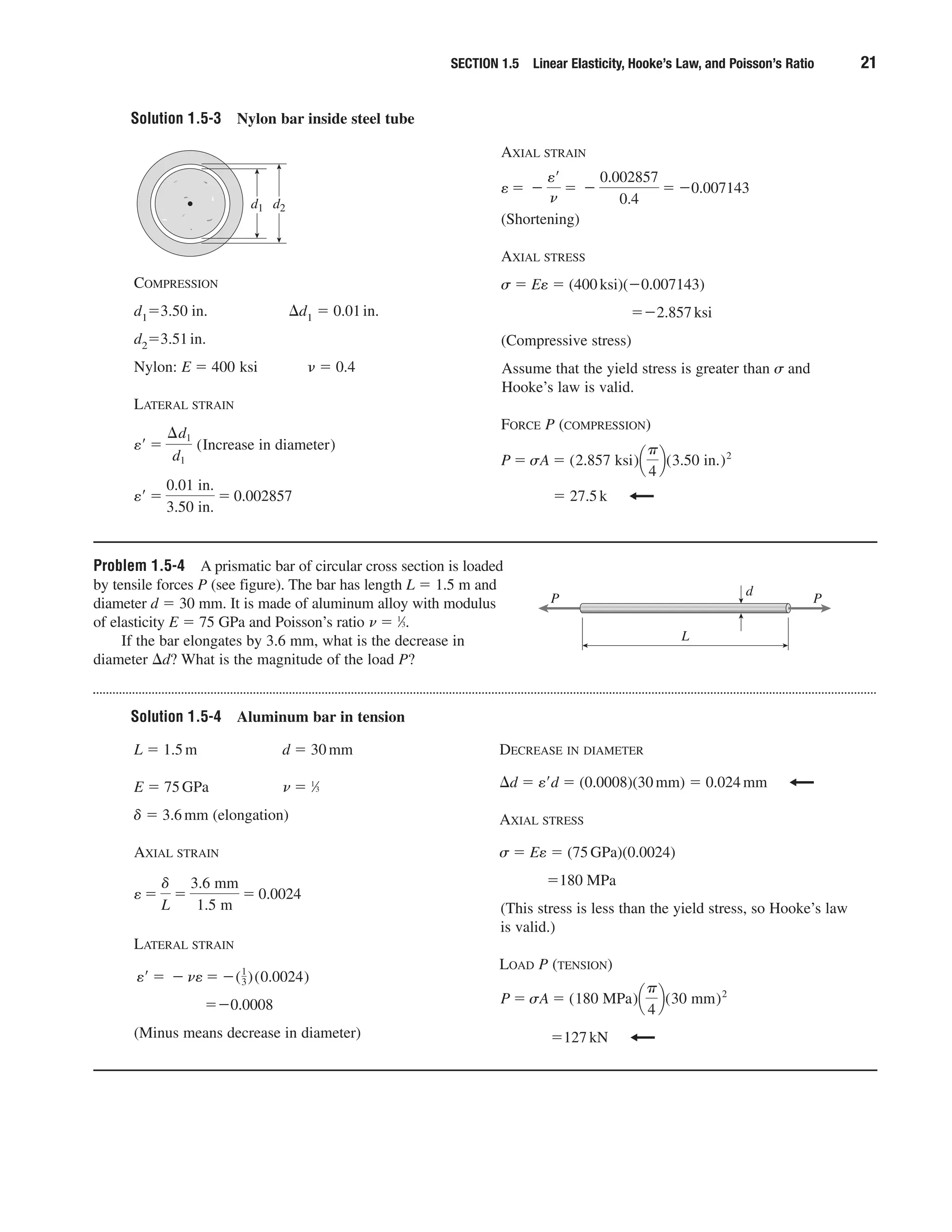 Solution 1.5-3 Nylon bar inside steel tube
SECTION 1.5 Linear Elasticity, Hooke’s Law, and Poisson’s Ratio 21
COMPRESSION
d1ϭ3.50 in. ⌬d1 ϭ 0.01in.
d2ϭ3.51in.
Nylon: E ϭ 400 ksi ␯ ϭ 0.4
LATERAL STRAIN
e¿ ϭ
0.01 in.
3.50 in.
ϭ 0.002857
e¿ ϭ
¢d1
d1
(Increase in diameter)
AXIAL STRAIN
(Shortening)
AXIAL STRESS
␴ ϭ Ee ϭ (400ksi)(Ϫ0.007143)
ϭϪ2.857ksi
(Compressive stress)
Assume that the yield stress is greater than ␴ and
Hooke’s law is valid.
FORCE P (COMPRESSION)
ϭ 27.5k
P ϭ sA ϭ (2.857 ksi)¢
␲
4
≤(3.50 in.)2
e ϭ Ϫ
e¿
n
ϭ Ϫ
0.002857
0.4
ϭ Ϫ0.007143
d2d1
Problem 1.5-4 A prismatic bar of circular cross section is loaded
by tensile forces P (see figure). The bar has length L ϭ 1.5 m and
diameter d ϭ 30 mm. It is made of aluminum alloy with modulus
of elasticity E ϭ 75 GPa and Poisson’s ratio ␯ ϭ 1
⁄3.
If the bar elongates by 3.6 mm, what is the decrease in
diameter ⌬d? What is the magnitude of the load P?
d
PP
L
Solution 1.5-4 Aluminum bar in tension
L ϭ 1.5m d ϭ 30mm
E ϭ 75GPa ␯ ϭ 1
⁄3
␦ ϭ 3.6mm (elongation)
AXIAL STRAIN
LATERAL STRAIN
ϭϪ0.0008
(Minus means decrease in diameter)
e¿ ϭ Ϫ ne ϭ Ϫ(1
3)(0.0024)
e ϭ
␦
L
ϭ
3.6 mm
1.5 m
ϭ 0.0024
DECREASE IN DIAMETER
⌬d ϭ eЈd ϭ (0.0008)(30mm) ϭ 0.024mm
AXIAL STRESS
␴ ϭ Ee ϭ (75GPa)(0.0024)
ϭ180 MPa
(This stress is less than the yield stress, so Hooke’s law
is valid.)
LOAD P (TENSION)
ϭ127kN
P ϭ sA ϭ (180 MPa)¢
␲
4
≤(30 mm)2
 