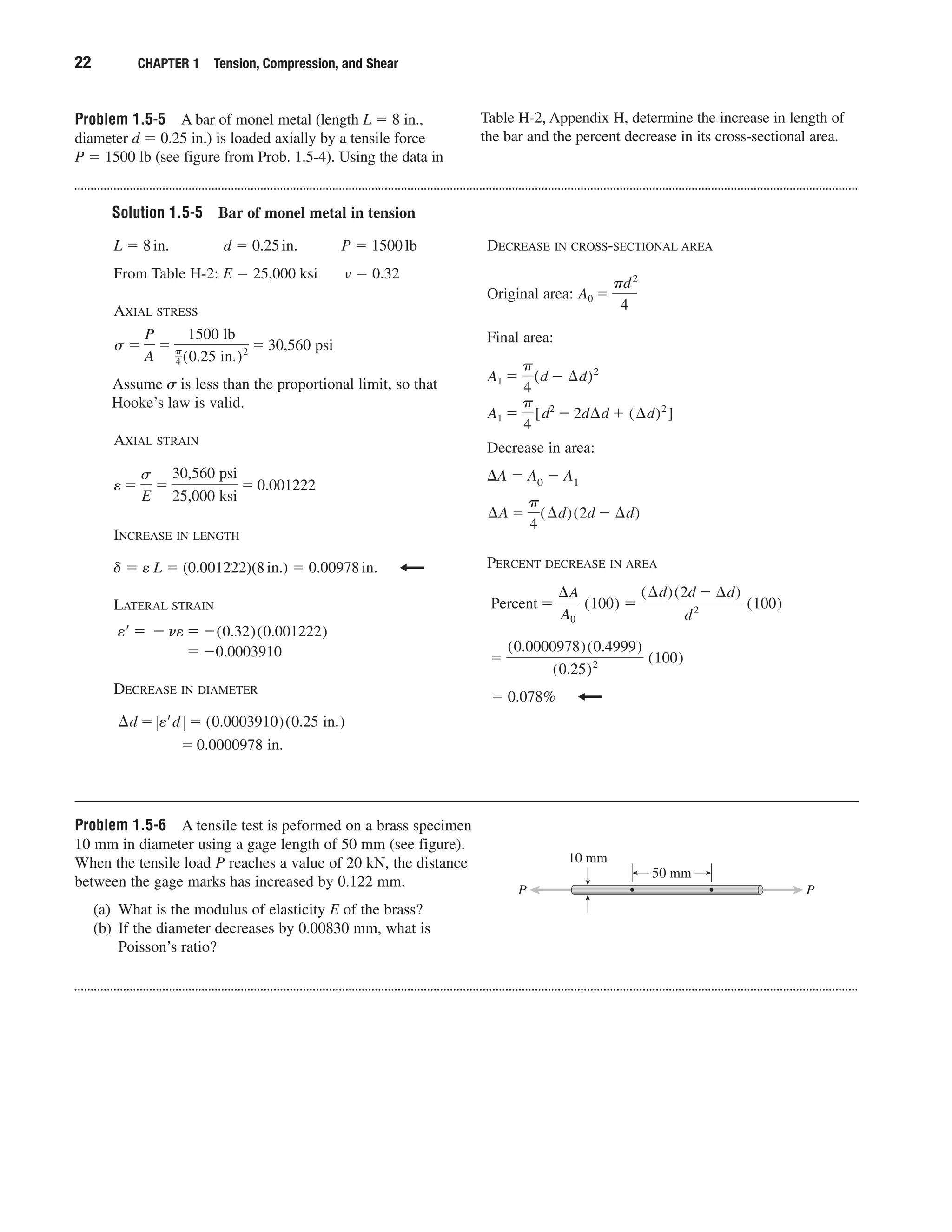 Problem 1.5-5 A bar of monel metal (length L ϭ 8 in.,
diameter d ϭ 0.25 in.) is loaded axially by a tensile force
P ϭ 1500 lb (see figure from Prob. 1.5-4). Using the data in
Table H-2, Appendix H, determine the increase in length of
the bar and the percent decrease in its cross-sectional area.
22 CHAPTER 1 Tension, Compression, and Shear
Solution 1.5-5 Bar of monel metal in tension
L ϭ 8in. d ϭ 0.25in. P ϭ 1500lb
From Table H-2: E ϭ 25,000 ksi ␯ ϭ 0.32
AXIAL STRESS
Assume ␴ is less than the proportional limit, so that
Hooke’s law is valid.
AXIAL STRAIN
INCREASE IN LENGTH
␦ ϭ e L ϭ (0.001222)(8in.) ϭ 0.00978in.
LATERAL STRAIN
DECREASE IN DIAMETER
ϭ 0.0000978 in.
¢d ϭ Ϳe¿d Ϳ ϭ (0.0003910)(0.25 in.)
ϭ Ϫ0.0003910
e¿ ϭ Ϫ ne ϭ Ϫ(0.32)(0.001222)
e ϭ
s
E
ϭ
30,560 psi
25,000 ksi
ϭ 0.001222
ϭ 30,560 psis ϭ
P
A
ϭ
1500 lb
␲
4 (0.25 in.)2
DECREASE IN CROSS-SECTIONAL AREA
Original area:
Final area:
Decrease in area:
⌬A ϭ A0 Ϫ A1
PERCENT DECREASE IN AREA
ϭ 0.078%
ϭ
(0.0000978)(0.4999)
(0.25)2 (100)
Percent ϭ
¢A
A0
(100) ϭ
(¢d)(2d Ϫ ¢d)
d2 (100)
¢A ϭ
␲
4
(¢d)(2d Ϫ ¢d)
A1 ϭ
␲
4
[d2
Ϫ 2d¢d ϩ (¢d)2
]
A1 ϭ
␲
4
(d Ϫ ¢d)2
A0 ϭ
␲d2
4
Problem 1.5-6 A tensile test is peformed on a brass specimen
10 mm in diameter using a gage length of 50 mm (see figure).
When the tensile load P reaches a value of 20 kN, the distance
between the gage marks has increased by 0.122 mm.
(a) What is the modulus of elasticity E of the brass?
(b) If the diameter decreases by 0.00830 mm, what is
Poisson’s ratio?
10 mm
PP
50 mm
 