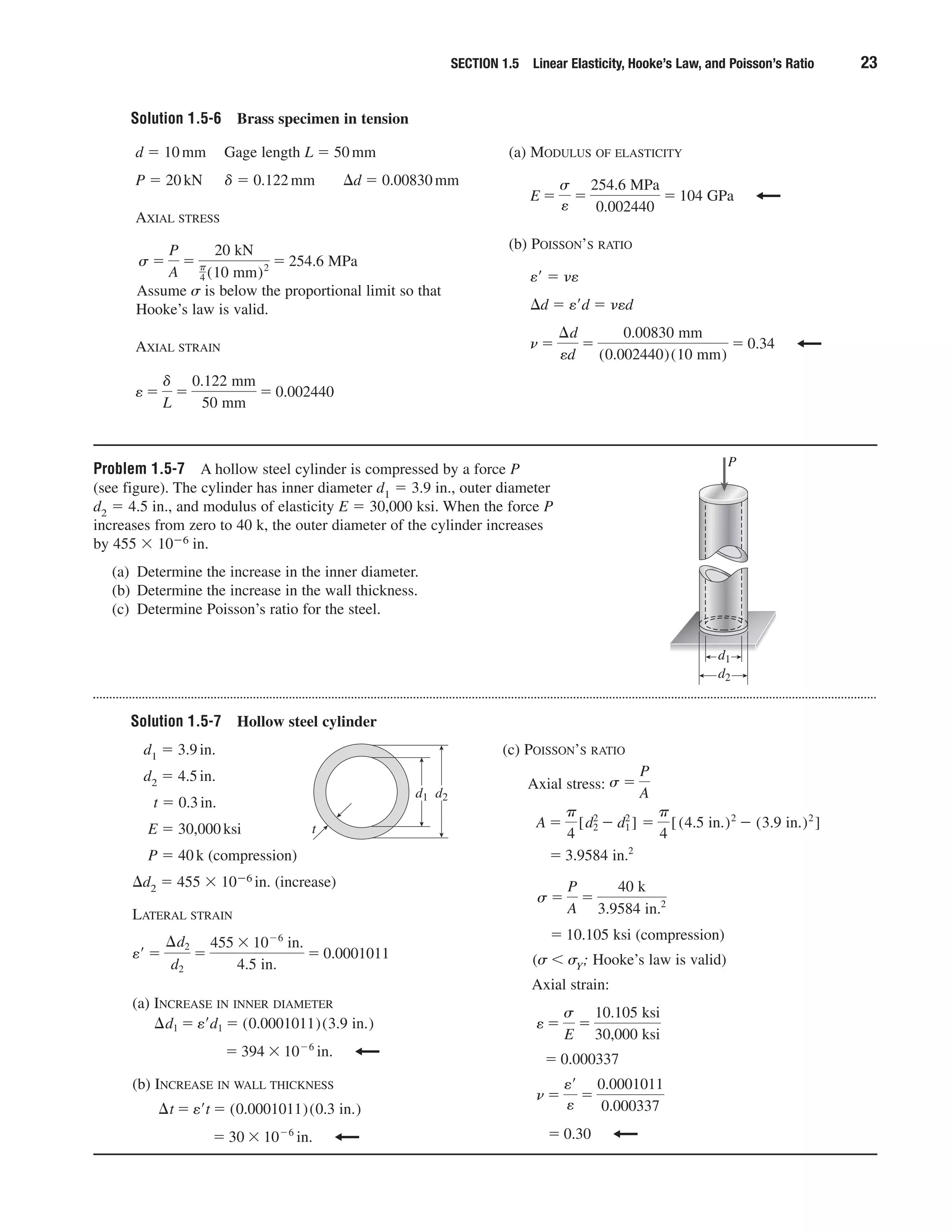 Problem 1.5-7 A hollow steel cylinder is compressed by a force P
(see figure). The cylinder has inner diameter d1 ϭ 3.9 in., outer diameter
d2 ϭ 4.5 in., and modulus of elasticity E ϭ 30,000 ksi. When the force P
increases from zero to 40 k, the outer diameter of the cylinder increases
by 455 ϫ 10Ϫ6 in.
(a) Determine the increase in the inner diameter.
(b) Determine the increase in the wall thickness.
(c) Determine Poisson’s ratio for the steel.
SECTION 1.5 Linear Elasticity, Hooke’s Law, and Poisson’s Ratio 23
Solution 1.5-6 Brass specimen in tension
d ϭ 10mm Gage length L ϭ 50mm
P ϭ 20kN ␦ ϭ 0.122mm ⌬d ϭ 0.00830mm
AXIAL STRESS
Assume ␴ is below the proportional limit so that
Hooke’s law is valid.
AXIAL STRAIN
e ϭ
␦
L
ϭ
0.122 mm
50 mm
ϭ 0.002440
s ϭ
P
A
ϭ
20 kN
␲
4 (10 mm)2 ϭ 254.6 MPa
(a) MODULUS OF ELASTICITY
(b) POISSON’S RATIO
eЈ ϭ ␯e
⌬d ϭ eЈd ϭ ␯ed
n ϭ
¢d
ed
ϭ
0.00830 mm
(0.002440)(10 mm)
ϭ 0.34
E ϭ
s
e
ϭ
254.6 MPa
0.002440
ϭ 104 GPa
P
d1
d2
Solution 1.5-7 Hollow steel cylinder
d1 ϭ 3.9in.
d2 ϭ 4.5in.
t ϭ 0.3in.
E ϭ 30,000ksi
P ϭ 40k (compression)
⌬d2 ϭ 455 ϫ 10Ϫ6 in. (increase)
LATERAL STRAIN
(a) INCREASE IN INNER DIAMETER
(b) INCREASE IN WALL THICKNESS
ϭ 30 ϫ 10Ϫ6
in.
¢t ϭ e¿t ϭ (0.0001011)(0.3 in.)
ϭ 394 ϫ 10Ϫ6
in.
¢d1 ϭ e¿d1 ϭ (0.0001011)(3.9 in.)
e¿ ϭ
¢d2
d2
ϭ
455 ϫ 10Ϫ6
in.
4.5 in.
ϭ 0.0001011
(c) POISSON’S RATIO
Axial stress:
(compression)
(␴ Ͻ ␴Y; Hooke’s law is valid)
Axial strain:
ϭ 0.30
n ϭ
e¿
e
ϭ
0.0001011
0.000337
ϭ 0.000337
e ϭ
s
E
ϭ
10.105 ksi
30,000 ksi
ϭ 10.105 ksi
s ϭ
P
A
ϭ
40 k
3.9584 in.2
ϭ 3.9584 in.2
A ϭ
␲
4
[d2
2
Ϫ d1
2
] ϭ
␲
4
[(4.5 in.)2
Ϫ (3.9 in.)2
]
s ϭ
P
Ad2d1
t
 