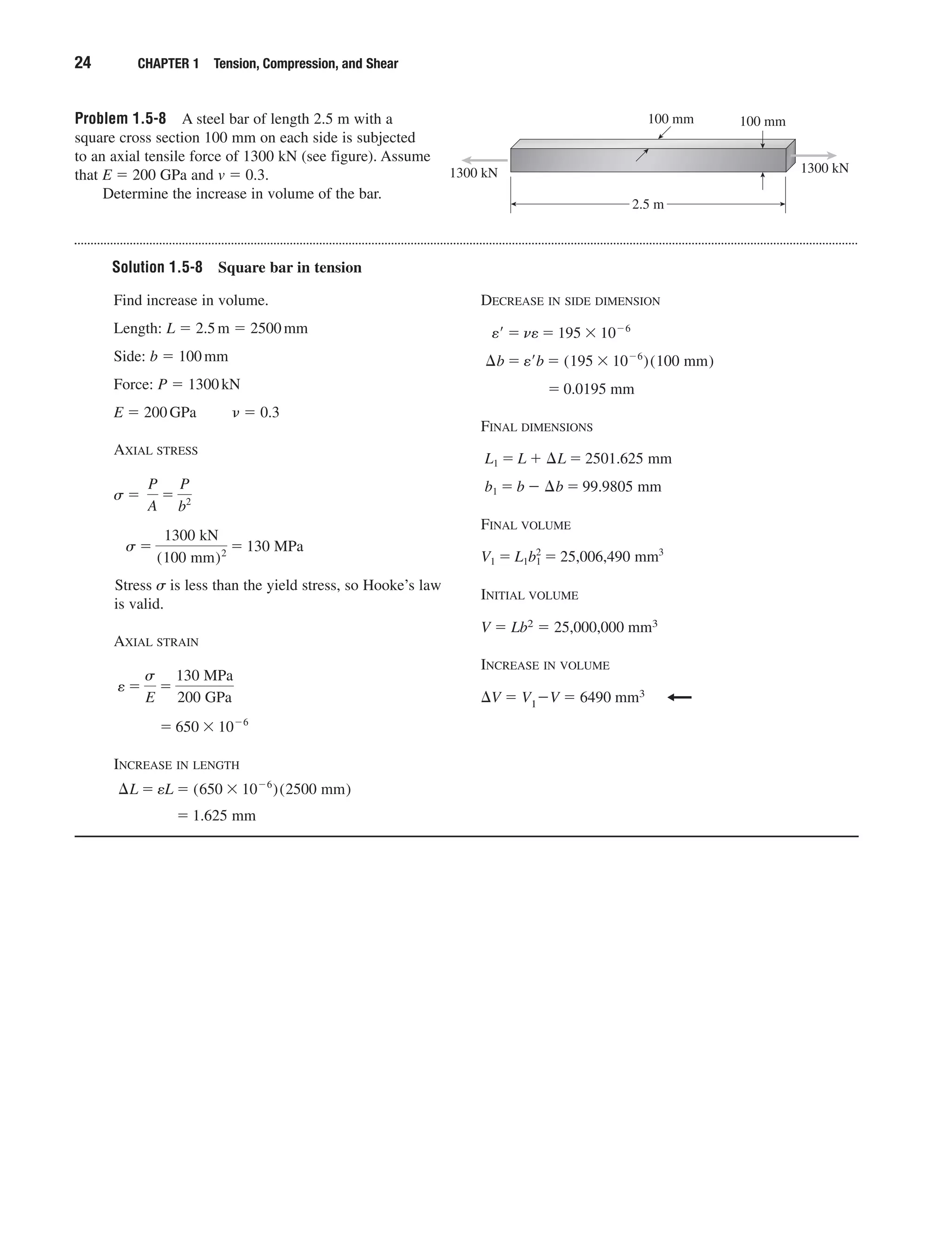 Problem 1.5-8 A steel bar of length 2.5 m with a
square cross section 100 mm on each side is subjected
to an axial tensile force of 1300 kN (see figure). Assume
that E ϭ 200 GPa and v ϭ 0.3.
Determine the increase in volume of the bar.
24 CHAPTER 1 Tension, Compression, and Shear
100 mm100 mm
1300 kN
2.5 m
1300 kN
Solution 1.5-8 Square bar in tension
Find increase in volume.
Length: L ϭ 2.5m ϭ 2500mm
Side: b ϭ 100mm
Force: P ϭ 1300kN
E ϭ 200GPa ␯ ϭ 0.3
AXIAL STRESS
Stress ␴ is less than the yield stress, so Hooke’s law
is valid.
AXIAL STRAIN
INCREASE IN LENGTH
ϭ 1.625 mm
¢L ϭ eL ϭ (650 ϫ 10Ϫ6
)(2500 mm)
ϭ 650 ϫ 10Ϫ6
e ϭ
s
E
ϭ
130 MPa
200 GPa
s ϭ
1300 kN
(100 mm)2 ϭ 130 MPa
s ϭ
P
A
ϭ
P
b2
DECREASE IN SIDE DIMENSION
FINAL DIMENSIONS
FINAL VOLUME
INITIAL VOLUME
V ϭ Lb2 ϭ 25,000,000 mm3
INCREASE IN VOLUME
⌬V ϭ V1ϪV ϭ 6490 mm3
V1 ϭ L1b1
2
ϭ 25,006,490 mm3
b1 ϭ b Ϫ ¢b ϭ 99.9805 mm
L1 ϭ L ϩ ¢L ϭ 2501.625 mm
ϭ 0.0195 mm
¢b ϭ e¿b ϭ (195 ϫ 10Ϫ6
)(100 mm)
e¿ ϭ ne ϭ 195 ϫ 10Ϫ6
 