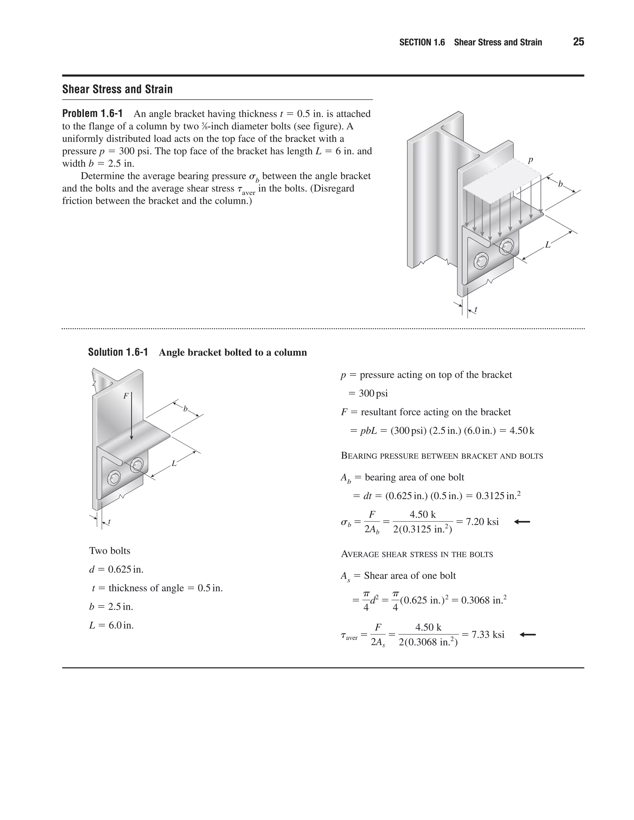 Solution 1.6-1 Angle bracket bolted to a column
SECTION 1.6 Shear Stress and Strain 25
Shear Stress and Strain
Problem 1.6-1 An angle bracket having thickness t ϭ 0.5 in. is attached
to the flange of a column by two 5
⁄8-inch diameter bolts (see figure). A
uniformly distributed load acts on the top face of the bracket with a
pressure p ϭ 300 psi. The top face of the bracket has length L ϭ 6 in. and
width b ϭ 2.5 in.
Determine the average bearing pressure ␴b between the angle bracket
and the bolts and the average shear stress ␶aver in the bolts. (Disregard
friction between the bracket and the column.)
t
L
p
b
Two bolts
d ϭ 0.625in.
t ϭ thickness of angle ϭ 0.5in.
b ϭ 2.5in.
L ϭ 6.0in.
p ϭ pressure acting on top of the bracket
ϭ 300psi
F ϭ resultant force acting on the bracket
ϭ pbL ϭ (300psi) (2.5in.) (6.0in.) ϭ 4.50k
BEARING PRESSURE BETWEEN BRACKET AND BOLTS
Ab ϭ bearing area of one bolt
ϭ dt ϭ (0.625in.) (0.5in.) ϭ 0.3125in.2
AVERAGE SHEAR STRESS IN THE BOLTS
As ϭ Shear area of one bolt
taver ϭ
F
2As
ϭ
4.50 k
2(0.3068 in.2
)
ϭ 7.33 ksi
ϭ
␲
4
d2
ϭ
␲
4
(0.625 in.)2
ϭ 0.3068 in.2
sb ϭ
F
2Ab
ϭ
4.50 k
2(0.3125 in.2
)
ϭ 7.20 ksit
L
F
b
 