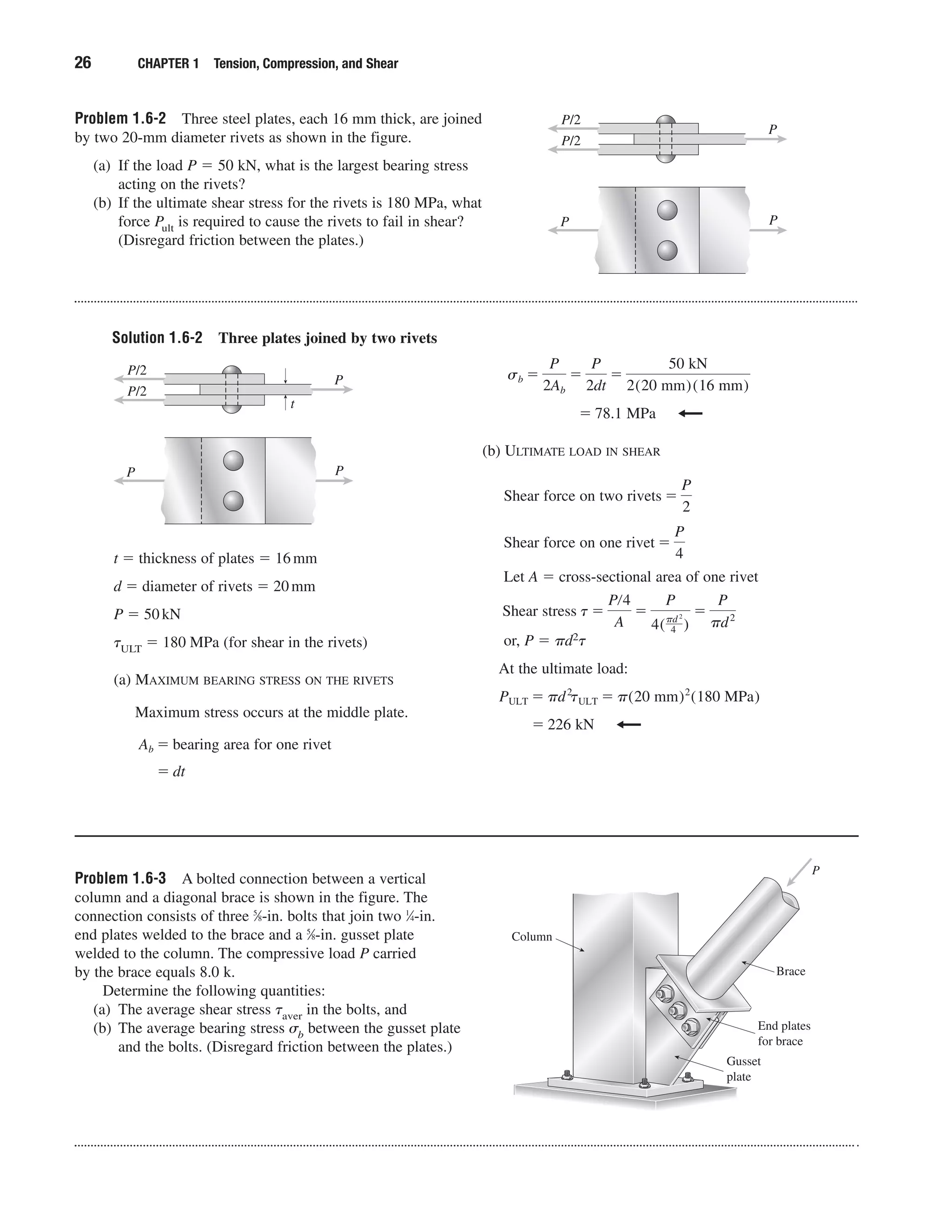 Solution 1.6-2 Three plates joined by two rivets
26 CHAPTER 1 Tension, Compression, and Shear
t ϭ thickness of plates ϭ 16mm
d ϭ diameter of rivets ϭ 20mm
P ϭ 50kN
␶ULT ϭ 180 MPa (for shear in the rivets)
(a) MAXIMUM BEARING STRESS ON THE RIVETS
Maximum stress occurs at the middle plate.
ϭ dt
Ab ϭ bearing area for one rivet
(b) ULTIMATE LOAD IN SHEAR
Let A ϭ cross-sectional area of one rivet
or, P ϭ ␲d2␶
At the ultimate load:
ϭ 226 kN
PULT ϭ ␲d2
tULT ϭ ␲(20 mm)2
(180 MPa)
Shear stress t ϭ
Pր4
A
ϭ
P
4(␲d 2
4 )
ϭ
P
␲d2
Shear force on one rivet ϭ
P
4
Shear force on two rivets ϭ
P
2
ϭ 78.1 MPa
sb ϭ
P
2Ab
ϭ
P
2dt
ϭ
50 kN
2(20 mm)(16 mm)
P
P/2
P/2
P
P
t
Problem 1.6-3 A bolted connection between a vertical
column and a diagonal brace is shown in the figure. The
connection consists of three 5
⁄8-in. bolts that join two 1
⁄4-in.
end plates welded to the brace and a 5
⁄8-in. gusset plate
welded to the column. The compressive load P carried
by the brace equals 8.0 k.
Determine the following quantities:
(a) The average shear stress ␶aver in the bolts, and
(b) The average bearing stress ␴b between the gusset plate
and the bolts. (Disregard friction between the plates.)
P
Column
End plates
for brace
Gusset
plate
Brace
Problem 1.6-2 Three steel plates, each 16 mm thick, are joined
by two 20-mm diameter rivets as shown in the figure.
(a) If the load P ϭ 50 kN, what is the largest bearing stress
acting on the rivets?
(b) If the ultimate shear stress for the rivets is 180 MPa, what
force Pult is required to cause the rivets to fail in shear?
(Disregard friction between the plates.)
P
P/2
P/2
P
P
 
