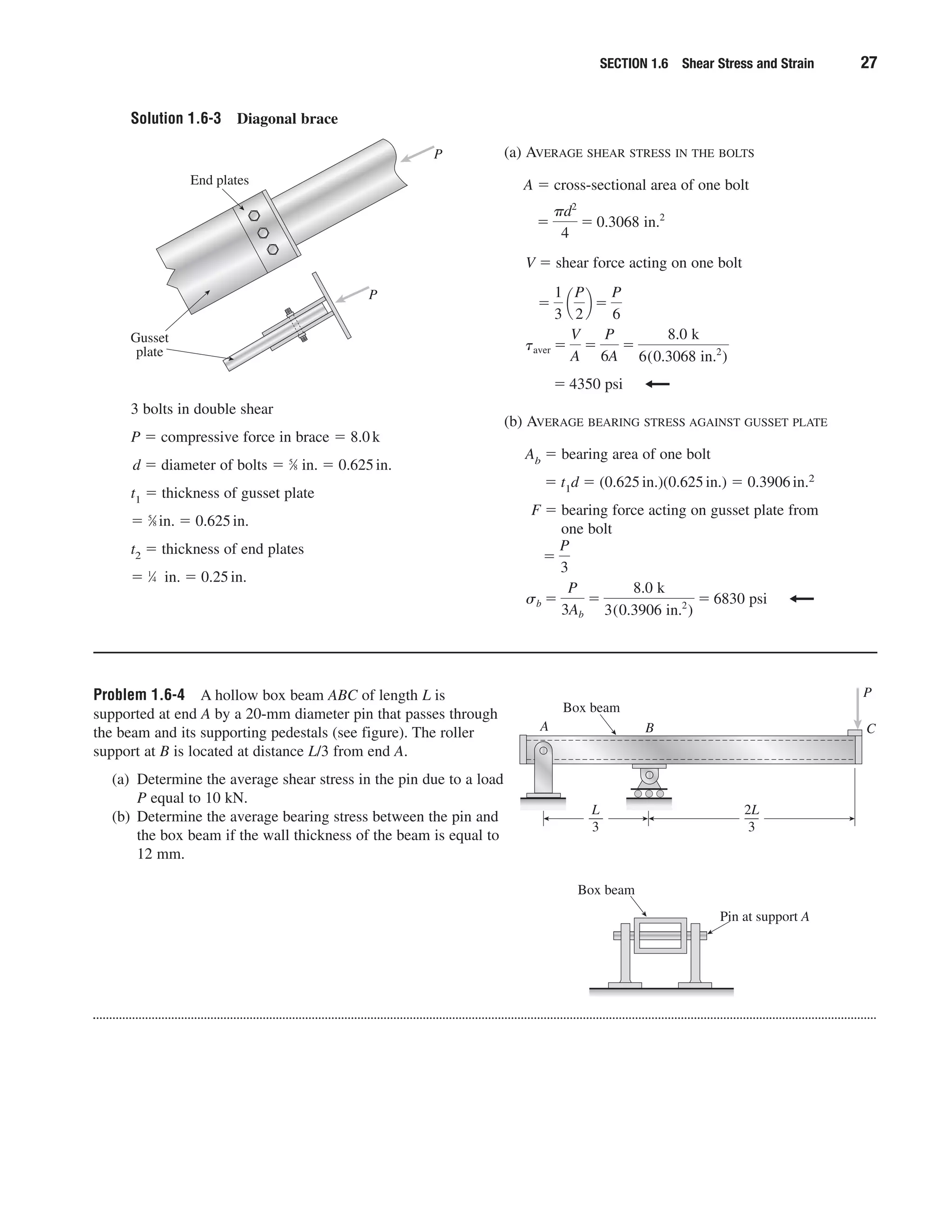 Solution 1.6-3 Diagonal brace
SECTION 1.6 Shear Stress and Strain 27
3 bolts in double shear
P ϭ compressive force in brace ϭ 8.0k
d ϭ diameter of bolts ϭ 5
⁄8 in. ϭ 0.625in.
t1 ϭ thickness of gusset plate
ϭ 5
⁄8 in. ϭ 0.625in.
t2 ϭ thickness of end plates
ϭ 1
⁄4 in. ϭ 0.25in.
(a) AVERAGE SHEAR STRESS IN THE BOLTS
A ϭ cross-sectional area of one bolt
V ϭ shear force acting on one bolt
(b) AVERAGE BEARING STRESS AGAINST GUSSET PLATE
Ab ϭ bearing area of one bolt
ϭ t1d ϭ (0.625in.)(0.625in.) ϭ 0.3906in.2
F ϭ bearing force acting on gusset plate from
one bolt
sb ϭ
P
3Ab
ϭ
8.0 k
3(0.3906 in.2
)
ϭ 6830 psi
ϭ
P
3
ϭ 4350 psi
taver ϭ
V
A
ϭ
P
6A
ϭ
8.0 k
6(0.3068 in.2
)
ϭ
1
3
¢
P
2
≤ ϭ
P
6
ϭ
␲d2
4
ϭ 0.3068 in.2
Gusset
plate
End plates
P
P
Problem 1.6-4 A hollow box beam ABC of length L is
supported at end A by a 20-mm diameter pin that passes through
the beam and its supporting pedestals (see figure). The roller
support at B is located at distance L/3 from end A.
(a) Determine the average shear stress in the pin due to a load
P equal to 10 kN.
(b) Determine the average bearing stress between the pin and
the box beam if the wall thickness of the beam is equal to
12 mm.
— —
Box beam
Box beam
P
CA
Pin at support A
B
2L
3
L
3
 