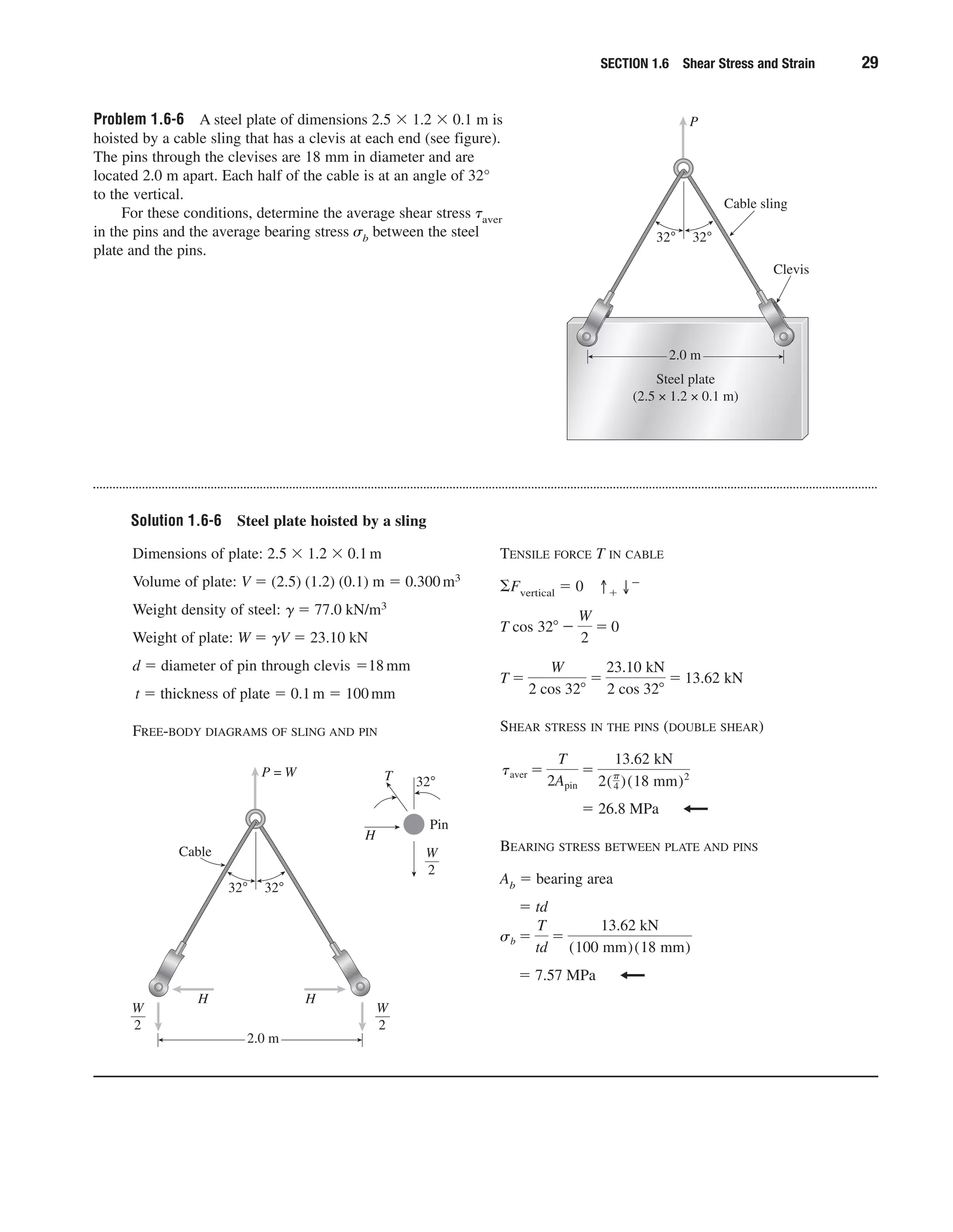 Problem 1.6-6 A steel plate of dimensions 2.5 ϫ 1.2 ϫ 0.1 m is
hoisted by a cable sling that has a clevis at each end (see figure).
The pins through the clevises are 18 mm in diameter and are
located 2.0 m apart. Each half of the cable is at an angle of 32°
to the vertical.
For these conditions, determine the average shear stress ␶aver
in the pins and the average bearing stress ␴b between the steel
plate and the pins.
SECTION 1.6 Shear Stress and Strain 29
2.0 m
Steel plate
(2.5 × 1.2 × 0.1 m)
Cable sling
32°32°
Clevis
P
Solution 1.6-6 Steel plate hoisted by a sling
Dimensions of plate: 2.5 ϫ 1.2 ϫ 0.1m
Volume of plate: V ϭ (2.5) (1.2) (0.1) m ϭ 0.300m3
Weight density of steel: ␥ ϭ 77.0 kN/m3
Weight of plate: W ϭ ␥V ϭ 23.10 kN
d ϭ diameter of pin through clevis ϭ18mm
t ϭ thickness of plate ϭ 0.1m ϭ 100mm
FREE-BODY DIAGRAMS OF SLING AND PIN
TENSILE FORCE T IN CABLE
⌺Fvertical ϭ 0 ↑ϩ ↓Ϫ
SHEAR STRESS IN THE PINS (DOUBLE SHEAR)
ϭ 26.8 MPa
BEARING STRESS BETWEEN PLATE AND PINS
Ab ϭ bearing area
ϭ td
ϭ 7.57 MPa
sb ϭ
T
td
ϭ
13.62 kN
(100 mm)(18 mm)
taver ϭ
T
2Apin
ϭ
13.62 kN
2(␲
4 )(18 mm)2
T ϭ
W
2 cos 32Њ
ϭ
23.10 kN
2 cos 32Њ
ϭ 13.62 kN
T cos 32Њ Ϫ
W
2
ϭ 0
2.0 m
Cable
32°32°
P = W
H H
W
2
W
2
W
2
T 32°
H
Pin
 