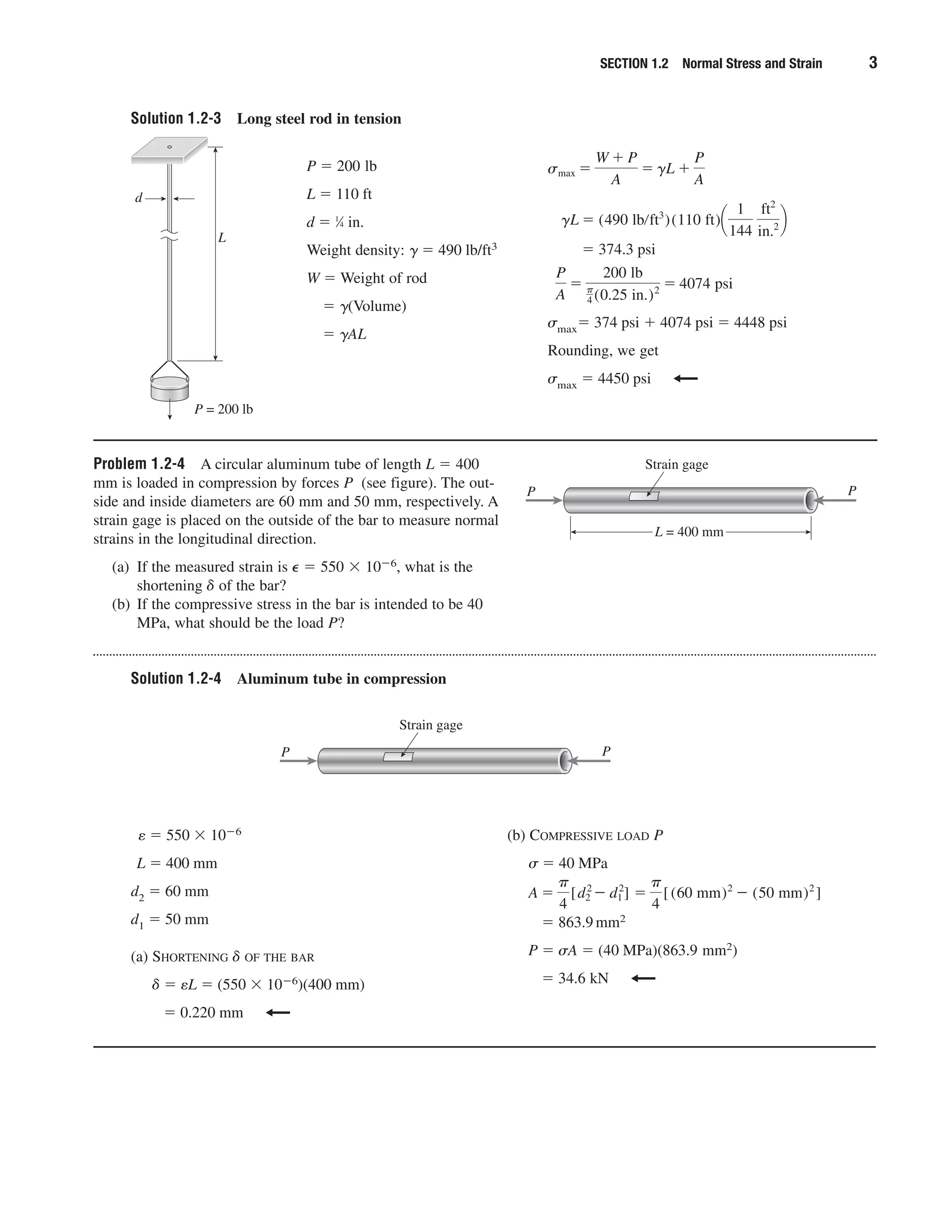 Solution 1.2-3 Long steel rod in tension
Problem 1.2-4 A circular aluminum tube of length L ϭ 400
mm is loaded in compression by forces P (see figure). The out-
side and inside diameters are 60 mm and 50 mm, respectively. A
strain gage is placed on the outside of the bar to measure normal
strains in the longitudinal direction.
(a) If the measured strain is ⑀ ϭ 550 ϫ 10Ϫ6, what is the
shortening ␦ of the bar?
(b) If the compressive stress in the bar is intended to be 40
MPa, what should be the load P?
Solution 1.2-4 Aluminum tube in compression
SECTION 1.2 Normal Stress and Strain 3
ϭ 374.3 psi
␴maxϭ 374 psi ϩ 4074 psi ϭ 4448 psi
Rounding, we get
␴max ϭ 4450 psi
P
A
ϭ
200 lb
␲
4 (0.25 in.)2 ϭ 4074 psi
gL ϭ (490 lbրft3
)(110 ft)¢
1
144
ft2
in.2 ≤
smax ϭ
W ϩ P
A
ϭ gL ϩ
P
A
d
L
P = 200 lb
P ϭ 200 lb
L ϭ 110 ft
d ϭ 1
⁄4 in.
Weight density: ␥ ϭ 490 lb/ft3
W ϭ Weight of rod
ϭ ␥(Volume)
ϭ ␥AL
Strain gage
L = 400 mm
PP
e ϭ 550 ϫ 10Ϫ6
L ϭ 400 mm
d2 ϭ 60 mm
d1 ϭ 50 mm
(a) SHORTENING ␦ OF THE BAR
␦ ϭ eL ϭ (550 ϫ 10Ϫ6)(400 mm)
ϭ 0.220 mm
(b) COMPRESSIVE LOAD P
␴ ϭ 40 MPa
ϭ 863.9mm2
P ϭ ␴A ϭ (40 MPa)(863.9 mm2)
ϭ 34.6 kN
A ϭ
␲
4
[d2
2
Ϫ d1
2
] ϭ
␲
4
[(60 mm)2
Ϫ (50 mm)2
]
Strain gage
PP
 