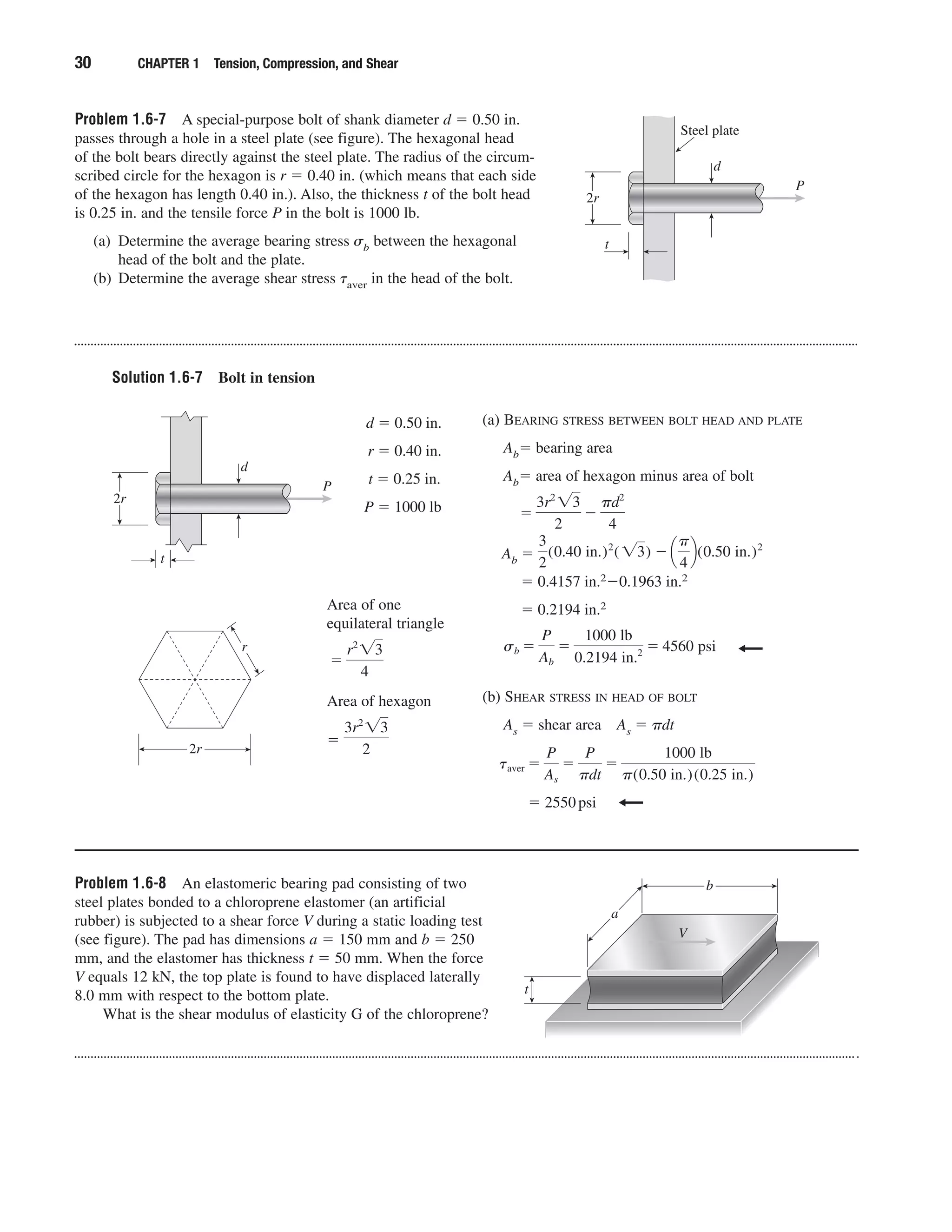 Problem 1.6-7 A special-purpose bolt of shank diameter d ϭ 0.50 in.
passes through a hole in a steel plate (see figure). The hexagonal head
of the bolt bears directly against the steel plate. The radius of the circum-
scribed circle for the hexagon is r ϭ 0.40 in. (which means that each side
of the hexagon has length 0.40 in.). Also, the thickness t of the bolt head
is 0.25 in. and the tensile force P in the bolt is 1000 lb.
(a) Determine the average bearing stress ␴b between the hexagonal
head of the bolt and the plate.
(b) Determine the average shear stress ␶aver in the head of the bolt.
30 CHAPTER 1 Tension, Compression, and Shear
P
d
t
Steel plate
2r
Solution 1.6-7 Bolt in tension
d ϭ 0.50 in.
r ϭ 0.40 in.
t ϭ 0.25 in.
P ϭ 1000 lb
(a) BEARING STRESS BETWEEN BOLT HEAD AND PLATE
Abϭ bearing area
Abϭ area of hexagon minus area of bolt
Ab ϭ
ϭ 0.4157 in.2Ϫ0.1963 in.2
ϭ 0.2194 in.2
(b) SHEAR STRESS IN HEAD OF BOLT
As ϭ shear area As ϭ ␲dt
ϭ 2550psi
taver ϭ
P
As
ϭ
P
␲dt
ϭ
1000 lb
␲(0.50 in.)(0.25 in.)
sb ϭ
P
Ab
ϭ
1000 lb
0.2194 in.2 ϭ 4560 psi
3
2
(0.40 in.)2
(͙3) Ϫ ¢
␲
4
≤(0.50 in.)2
ϭ
3r2
͙3
2
Ϫ
␲d2
4
P
d
t
2r
2r
r
Area of one
equilateral triangle
Area of hexagon
ϭ
3r2
͙3
2
ϭ
r2
͙3
4
Problem 1.6-8 An elastomeric bearing pad consisting of two
steel plates bonded to a chloroprene elastomer (an artificial
rubber) is subjected to a shear force V during a static loading test
(see figure). The pad has dimensions a ϭ 150 mm and b ϭ 250
mm, and the elastomer has thickness t ϭ 50 mm. When the force
V equals 12 kN, the top plate is found to have displaced laterally
8.0 mm with respect to the bottom plate.
What is the shear modulus of elasticity G of the chloroprene?
a
b
V
t
 