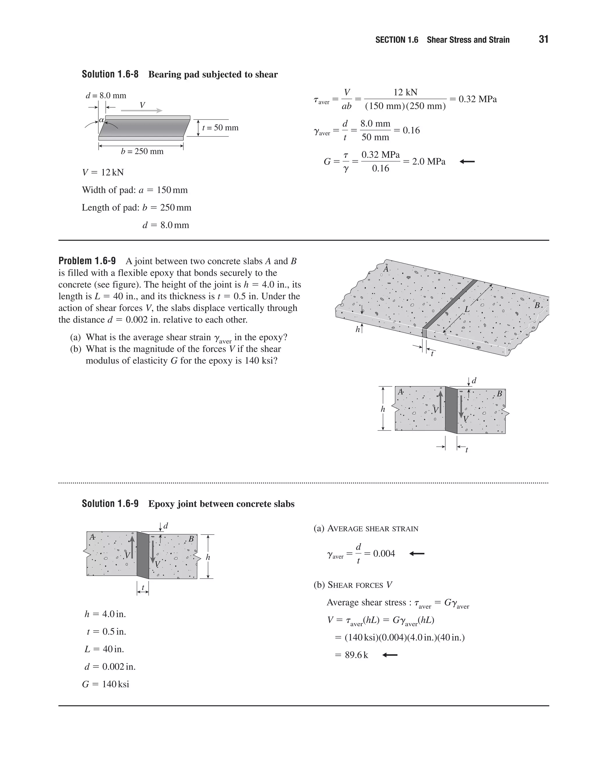 Solution 1.6-8 Bearing pad subjected to shear
SECTION 1.6 Shear Stress and Strain 31
V ϭ 12kN
Width of pad: a ϭ 150mm
Length of pad: b ϭ 250mm
d ϭ 8.0mm
G ϭ
t
g
ϭ
0.32 MPa
0.16
ϭ 2.0 MPa
gaver ϭ
d
t
ϭ
8.0 mm
50 mm
ϭ 0.16
taver ϭ
V
ab
ϭ
12 kN
(150 mm)(250 mm)
ϭ 0.32 MPa
V
t = 50 mm
d = 8.0 mm
␣
b = 250 mm
Problem 1.6-9 A joint between two concrete slabs A and B
is filled with a flexible epoxy that bonds securely to the
concrete (see figure). The height of the joint is h ϭ 4.0 in., its
length is L ϭ 40 in., and its thickness is t ϭ 0.5 in. Under the
action of shear forces V, the slabs displace vertically through
the distance d ϭ 0.002 in. relative to each other.
(a) What is the average shear strain ␥aver in the epoxy?
(b) What is the magnitude of the forces V if the shear
modulus of elasticity G for the epoxy is 140 ksi?
t
h
A
BL
t
d
h
V
V
A B
Solution 1.6-9 Epoxy joint between concrete slabs
h ϭ 4.0in.
t ϭ 0.5in.
L ϭ 40in.
d ϭ 0.002in.
G ϭ 140ksi
(a) AVERAGE SHEAR STRAIN
(b) SHEAR FORCES V
Average shear stress : ␶aver ϭ G␥aver
V ϭ ␶aver(hL) ϭ G␥aver(hL)
ϭ (140ksi)(0.004)(4.0in.)(40in.)
ϭ 89.6k
gaver ϭ
d
t
ϭ 0.004
t
d
h
V
V
A B
 