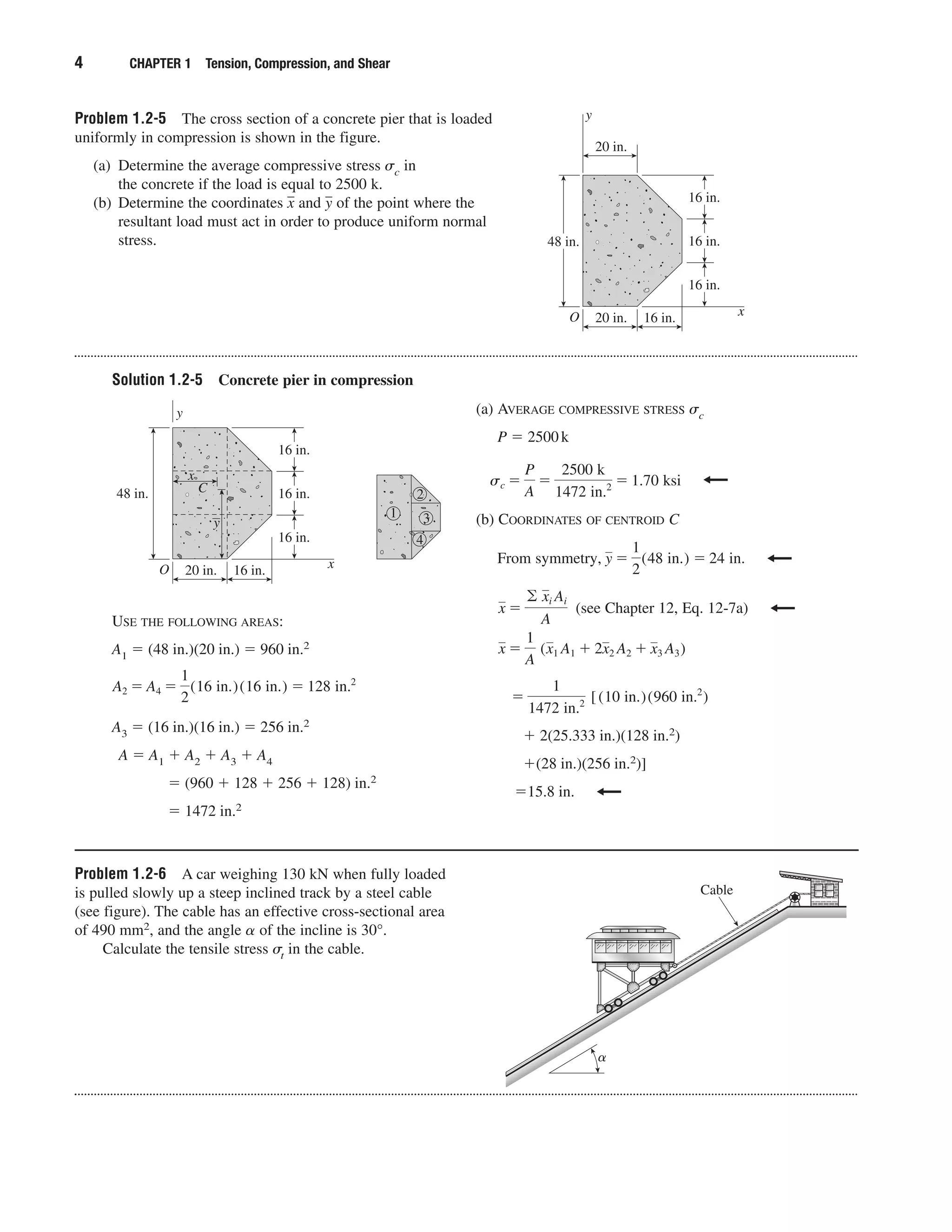 Problem 1.2-5 The cross section of a concrete pier that is loaded
uniformly in compression is shown in the figure.
(a) Determine the average compressive stress ␴c in
the concrete if the load is equal to 2500 k.
(b) Determine the coordinates xෆ and yෆ of the point where the
resultant load must act in order to produce uniform normal
stress.
Solution 1.2-5 Concrete pier in compression
4 CHAPTER 1 Tension, Compression, and Shear
O 16 in.20 in.
48 in.
y
x
16 in.
16 in.
16 in.
x
C
y
1
2
3
4
USE THE FOLLOWING AREAS:
A1 ϭ (48 in.)(20 in.) ϭ 960 in.2
A3 ϭ (16 in.)(16 in.) ϭ 256 in.2
A ϭ A1 ϩ A2 ϩ A3 ϩ A4
ϭ (960 ϩ 128 ϩ 256 ϩ 128) in.2
ϭ 1472 in.2
A2 ϭ A4 ϭ
1
2
(16 in.)(16 in.) ϭ 128 in.2
(a) AVERAGE COMPRESSIVE STRESS ␴c
P ϭ 2500k
(b) COORDINATES OF CENTROID C
(see Chapter 12, Eq. 12-7a)
ϩ 2(25.333 in.)(128 in.2)
ϩ(28 in.)(256 in.2)]
ϭ15.8 in.
ϭ
1
1472 in.2 [(10 in.)(960 in.2
)
x ϭ
1
A
(x1 A1 ϩ 2x2 A2 ϩ x3 A3)
x ϭ
© xi Ai
A
From symmetry, y ϭ
1
2
(48 in.) ϭ 24 in.
sc ϭ
P
A
ϭ
2500 k
1472 in.2 ϭ 1.70 ksi
O 16 in.20 in.
48 in.
y
x
16 in.
16 in.
16 in.
20 in.
Problem 1.2-6 A car weighing 130 kN when fully loaded
is pulled slowly up a steep inclined track by a steel cable
(see figure). The cable has an effective cross-sectional area
of 490 mm2, and the angle ␣ of the incline is 30°.
Calculate the tensile stress ␴t in the cable.
Cable
␣
 
