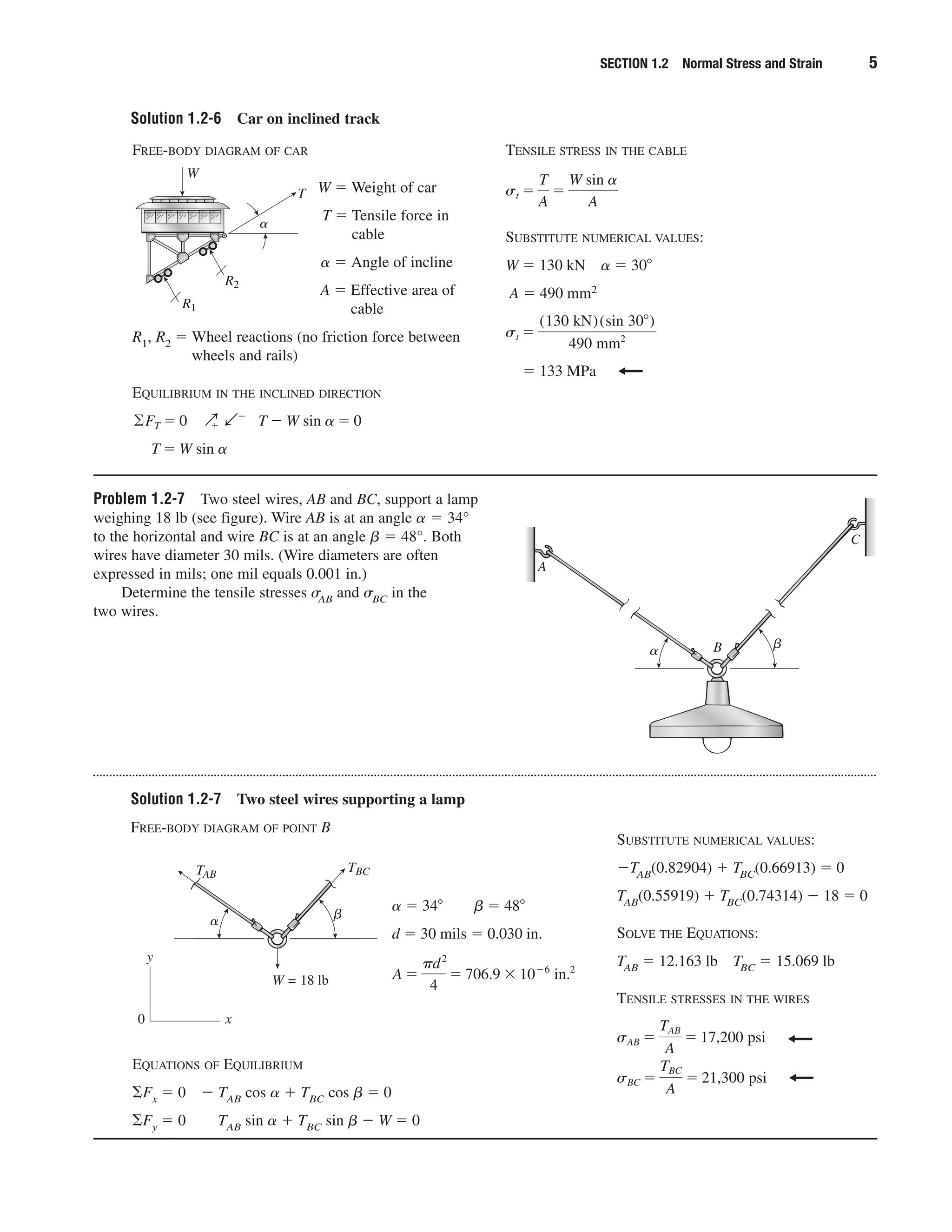 SECTION 1.2 Normal Stress and Strain 5
Solution 1.2-6 Car on inclined track
FREE-BODY DIAGRAM OF CAR
W ϭ Weight of car
T ϭ Tensile force in
cable
␣ ϭ Angle of incline
A ϭ Effective area of
cable
R1, R2 ϭ Wheel reactions (no friction force between
wheels and rails)
EQUILIBRIUM IN THE INCLINED DIRECTION
T ϭ W sin ␣
©FT ϭ 0 Qϩ bϪ
T Ϫ W sin ␣ ϭ 0
TENSILE STRESS IN THE CABLE
SUBSTITUTE NUMERICAL VALUES:
W ϭ 130 kN ␣ ϭ 30Њ
A ϭ 490 mm2
ϭ 133 MPa
st ϭ
(130 kN)(sin 30Њ)
490 mm2
st ϭ
T
A
ϭ
W sin ␣
A
␣
W
R1
R2
Problem 1.2-7 Two steel wires, AB and BC, support a lamp
weighing 18 lb (see figure). Wire AB is at an angle ␣ ϭ 34°
to the horizontal and wire BC is at an angle ␤ ϭ 48°. Both
wires have diameter 30 mils. (Wire diameters are often
expressed in mils; one mil equals 0.001 in.)
Determine the tensile stresses ␴AB and ␴BC in the
two wires.
C
B
A
␣ ␤
Solution 1.2-7 Two steel wires supporting a lamp
FREE-BODY DIAGRAM OF POINT B
SUBSTITUTE NUMERICAL VALUES:
ϪTAB(0.82904) ϩ TBC(0.66913) ϭ 0
TAB(0.55919) ϩ TBC(0.74314) Ϫ 18 ϭ 0
SOLVE THE EQUATIONS:
TAB ϭ 12.163 lb TBC ϭ 15.069 lb
TENSILE STRESSES IN THE WIRES
sBC ϭ
TBC
A
ϭ 21,300 psi
sAB ϭ
TAB
A
ϭ 17,200 psi
TAB
TBC
W = 18 lb
y
x0
␣ ␤
EQUATIONS OF EQUILIBRIUM
⌺Fx ϭ 0 Ϫ TAB cos ␣ ϩ TBC cos ␤ ϭ 0
⌺Fy ϭ 0 TAB sin ␣ ϩ TBC sin ␤ Ϫ W ϭ 0
␣ ϭ 34Њ ␤ ϭ 48Њ
d ϭ 30 mils ϭ 0.030 in.
A ϭ
␲d2
4
ϭ 706.9 ϫ 10Ϫ6
in.2
 