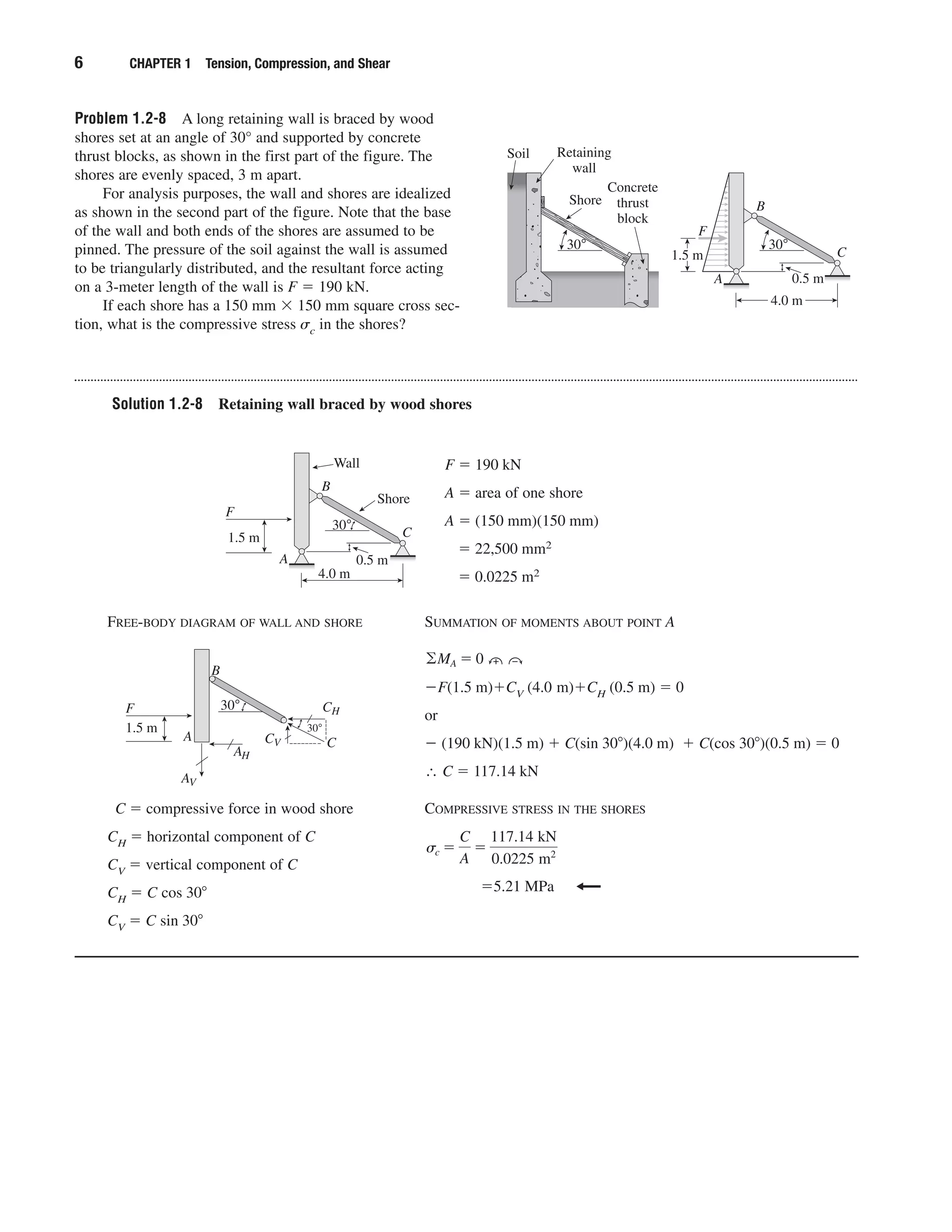 Problem 1.2-8 A long retaining wall is braced by wood
shores set at an angle of 30° and supported by concrete
thrust blocks, as shown in the first part of the figure. The
shores are evenly spaced, 3 m apart.
For analysis purposes, the wall and shores are idealized
as shown in the second part of the figure. Note that the base
of the wall and both ends of the shores are assumed to be
pinned. The pressure of the soil against the wall is assumed
to be triangularly distributed, and the resultant force acting
on a 3-meter length of the wall is F ϭ 190 kN.
If each shore has a 150 mm ϫ 150 mm square cross sec-
tion, what is the compressive stress ␴c in the shores?
6 CHAPTER 1 Tension, Compression, and Shear
Retaining
wall
Shore
30° 30°
Concrete
thrust
block
Soil
4.0 m
0.5 m
F
B
C
A
1.5 m
Solution 1.2-8 Retaining wall braced by wood shores
Wall
Shore
30°
4.0 m
F
B
C
A
1.5 m
0.5 m
F ϭ 190 kN
A ϭ area of one shore
A ϭ (150 mm)(150 mm)
ϭ 22,500 mm2
ϭ 0.0225 m2
FREE-BODY DIAGRAM OF WALL AND SHORE
C ϭ compressive force in wood shore
CH ϭ horizontal component of C
CV ϭ vertical component of C
CH ϭ C cos 30Њ
CV ϭ C sin 30Њ
SUMMATION OF MOMENTS ABOUT POINT A
ϪF(1.5 m)ϩCV (4.0 m)ϩCH (0.5 m) ϭ 0
or
Ϫ (190 kN)(1.5 m) ϩ C(sin 30Њ)(4.0 m) ϩ C(cos 30Њ)(0.5 m) ϭ 0
∴ C ϭ 117.14 kN
COMPRESSIVE STRESS IN THE SHORES
ϭ5.21 MPa
sc ϭ
C
A
ϭ
117.14 kN
0.0225 m2
©MA ϭ 0 ‫ە‬ ‫۔‬
30°F
B
A
1.5 m
C
30°
AV
AH
CV
CH
 