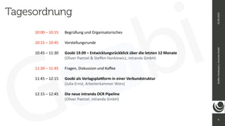9
Ste
ff
en
Hankiewicz,
intranda
GmbH
25.09.2019
Tagesordnung
10:00 – 10:15
	
Begrüßung und Organisatorisches


10:15 – 10:45
	
	
Vorstellungsrunde


10:45 – 11:30
	
	
Goobi 19.09 – Entwicklungsrückblick über die letzten 12 Monate
 
	
	
	
	
	
(Oliver Paetzel & Ste
ff
en Hankiewicz, intranda GmbH)


11:30 – 11:45
	
	
Fragen, Diskussion und Ka
ff
ee


11:45 – 12:15
	
	
Goobi als Verlagspla
ttf
orm in einer Verbundstruktur


	
	
	
	
	
(Julia Ernst, Arbeiterkammer Wien)


12:15 – 12:45
	
	
Die neue intranda OCR Pipeline


	
	
	
	
	
(Oliver Paetzel, intranda GmbH)
 