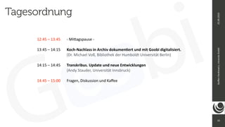 10
Ste
ff
en
Hankiewicz,
intranda
GmbH
25.09.2019
12:45 – 13:45
	
	
- Mi
tt
agspause -


13:45 – 14:15
	
	
Koch-Nachlass in Archiv dokumen
ti
ert und mit Goobi digitalisiert.


	
	
	
	
	
(Dr. Michael Voß, Bibliothek der Humboldt Universität Berlin)


14:15 – 14:45
	
	
Transkribus. Update und neue Entwicklungen


	
	
	
	
	
(Andy Stauder, Universität Innsbruck)


14:45 – 15:00
	
	
Fragen, Diskussion und Ka
ff
ee


Tagesordnung
 