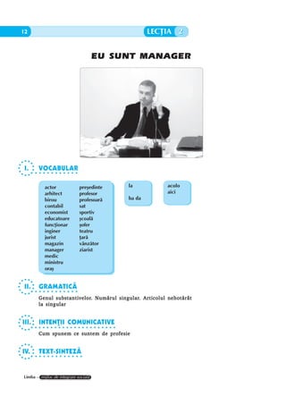 12           EU SUNT MANAGER                                 LECÞIA 2


                                      EU SUNT MANAGER




 I.       VOCABULAR
       ○ ○ ○ ○ ○ ○ ○ ○ ○ ○ ○ ○




             actor               preºedinte          la          acolo
             arhitect            profesor                        aici
             birou               profesoarã          ba da
             contabil            sat
             economist           sportiv
             educatoare          ºcoalã
             funcþionar          ºofer
             inginer             teatru
             jurist              þarã
             magazin             vânzãtor
             manager             ziarist
             medic
             ministru
             oraº


 II.      GRAMATICÃ
       ○ ○ ○ ○ ○ ○ ○ ○ ○ ○ ○ ○

                 substantivelor.        singular.
          Genul substantivelor. Numãrul singular. Articolul nehotãrât
          la singular


III.      INTENÞII COMUNICATIVE
       ○ ○ ○ ○ ○ ○ ○ ○ ○ ○ ○ ○ ○ ○ ○ ○ ○ ○ ○ ○ ○ ○

          Cum spunem ce suntem de profesie


IV.       TEXT-SINTEZÃ
       ○ ○ ○ ○ ○ ○ ○ ○ ○ ○ ○ ○ ○




Limba – mijloc de integrare socialã
 