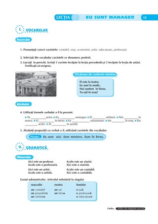 LECÞIA 2                    EU SUNT MANAGER                                  13


 I.      VOCABULAR
       ○ ○ ○ ○ ○ ○ ○ ○ ○ ○ ○ ○




Încercãm


  1. Pronunþaþi corect cuvintele: contabil, oraº, economist, ºofer, educatoare, profesoarã.

  2. Selectaþi din vocabular cuvintele ce denumesc profesii.
  3. Lucraþi în perechi. Scrieþi 5 cuvinte învãþate la lecþia precedentã ºi 5 învãþate la lecþia de astãzi.
      Verificaþi-vã reciproc.


                                                     Dicþionar de contexte minime

                                                         El este la teatru.
                                                         Eu sunt la medic.
                                                         Noi suntem în birou.
                                                         Tu eºti în oraº?



Alcãtuim

  4. Utilizaþi formele verbului a fi la prezent.
          Tu ___________actor. Eu ___________ manager. El _________ arhitect. Noi __________ la
        teatru. Ei ___________ în birou. Ea _____________ educatoare. Voi _________ în oraº. Ele
        _________ acolo. Ei __________ la ºcoalã.

  5. Alcãtuiþi propoziþii cu verbul a fi, utilizând cuvintele din vocabular:

             Model:      Eu sunt aici. Sunt ministru. Sunt în birou.


 II.     GRAMATICÃ
       ○ ○ ○ ○ ○ ○ ○ ○ ○ ○ ○ ○




Observãm
           Aici este un profesor.             Acolo este un ziarist.
           Acolo este o profesoarã.           Aici este o ziaristã.
           Aici este un artist.               Acolo este un contabil.
           Acolo este o artistã.              Aici este o contabilã.

  Genul substantivelor. Articolul nehotãrât la singular
              masculin             neutru             feminin
              un contabil          un sat             o þarã
              un preºedinte        un birou           o profesoarã
              un ministru                             o educatoare



                                                                                Limba – mijloc de integrare socialã
 