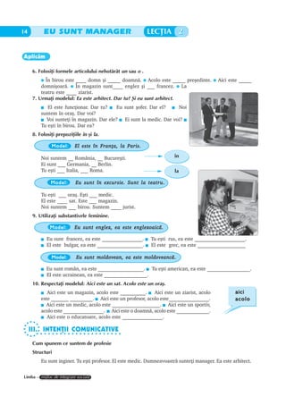 14         EU SUNT MANAGER                                   LECÞIA 2


Aplicãm

      6. Folosiþi formele articolului nehotãrât un sau o .
            În birou este ____ domn ºi _____ doamnã. Acolo este _____ preºedinte.           Aici este _____
          domniºoarã. În magazin sunt____ englez ºi ___ francez. La
          teatru este ____ ziarist.
      7. Urmaþi modelul: Ea este arhitect. Dar tu? ªi eu sunt arhitect.
             El este funcþionar. Dar tu?    Eu sunt ºofer. Dar el?   Noi
          suntem în oraº. Dar voi?
            Voi sunteþi în magazin. Dar ele? Ei sunt la medic. Dar voi?
          Tu eºti în birou. Dar ea?
      8. Folosiþi prepoziþiile în ºi la.

               Model:      El este în Franþa, la Paris.

          Noi suntem __ România, __ Bucureºti.                          în
          Ei sunt ___ Germania, __ Berlin.
          Tu eºti ___ Italia, ___ Roma.                                 la

               Model:                                    teatru.
                            Eu sunt în excursie. Sunt la teatru .

          Tu eºti ___ oraº. Eºti ___ medic.
          El este ____ sat. Este ___ magazin.
          Noi suntem ___ birou. Suntem ____ jurist.
      9. Utilizaþi substantivele feminine.

              Model:       Eu sunt englez, ea este englezoaicã.

             Eu sunt francez, ea este ________________.      Tu eºti rus, ea este ____________________.
             El este bulgar, ea este __________________.     El este grec, ea este ___________________

               Model:                                  moldoveancã.
                            Eu sunt moldovean, ea este moldoveancã .

             Eu sunt român, ea este __________________. Tu eºti american, ea este _________________.
             El este ucrainean, ea este _________________.
      10. Respectaþi modelul: Aici este un sat. Acolo este un oraº.
             Aici este un magazin, acolo este __________.    Aici este un ziarist, acolo            aici
          este _______ _________. Aici este un profesor, acolo este________________.                acolo
            Aici este un medic, acolo este ___________________. Aici este un sportiv,
          acolo este ________________. Aici este o doamnã, acolo este _____________.
             Aici este o educatoare, acolo este ________________.

     III. INTENÞII COMUNICATIVE
        ○ ○ ○ ○ ○ ○ ○ ○ ○ ○ ○ ○ ○ ○ ○ ○ ○ ○ ○ ○ ○ ○


      Cum spunem ce suntem de profesie
      Structuri
          Eu sunt inginer. Tu eºti profesor. El este medic. Dumneavoastrã sunteþi manager. Ea este arhitect.


Limba – mijloc de integrare socialã
 
