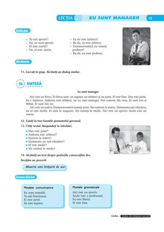 LECÞIA 2                  EU SUNT MANAGER                                       15


Utilizãm

       –   Tu eºti sportiv?                  – Ea nu este arhitect?
       –   Da, eu sunt sportiv.              – Ba da, ea este arhitect.
       –   El este ziarist?                  – Dumneavoastrã nu sunteþi
       –   Da, el este ziarist.                profesor?
                                             – Ba da, eu sunt profesor.

Alcãtuim


   11. Lucraþi în grup. Alcãtuiþi un dialog similar.



 IV. SINTEZÃ
     ○ ○ ○ ○ ○ ○ ○ ○ ○


                                                    Eu sunt manager
          Aici este un birou. În birou sunt: un inginer, un arhitect ºi un jurist. El este Dan. Dan este jurist.
       Ea e Andreea. Andreea este arhitect, iar eu sunt manager. Noi suntem din oraº. Ei sunt Ion ºi
       Mihai. Ei sunt din sat.
          Aici este un teatru. Dumneavoastrã sunteþi actor. Noi suntem la teatru. Dumneata eºti vânzãtor,
       iar el este medic. Ei sunt în magazin. Voi sunteþi la medic. Aici este un sportiv. Acolo este un
       ziarist.

   12. Gãsiþi în text formele pronumelui personal.
   13. Citiþi textul. Rãspundeþi la întrebãri.
           Dan este jurist?
           Andreea este arhitect?
           Suntem la teatru?
           Dumneata nu eºti vânzãtor?
           El este medic?
           Voi sunteþi la medic?

   14. Alcãtuiþi un text despre profesiile cunoscuþilor dvs.
   Învãþãm un proverb

                               aur.
       Meseria este brãþarã de aur.


Generalizãm


     Modele comunicative                         Modele gramaticale
     Eu sunt contabil.                           Aici este un sportiv.
     Tu eºti funcþionar.                         Acolo este o profesoarã.
     El este jurist.                             Ea este Maria.
     Ea este inginer.                            El este Dan.



                                                                                 Limba – mijloc de integrare socialã
 