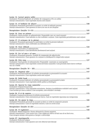 Lecþia 14. Lecturi pentru suflet .................................................................................................................. 91
Gramaticã: Prezentul indicativ al verbelor de conjugarea a IV-a cu sufixe
Intenþii comunicative. Cum exprimãm durata unei acþiuni
Lecþia 15. O întâlnire de afaceri ............................................................................................................. 108
Gramaticã: Pronumele personale în acuzativ cu verbe la indicativ prezent
Intenþii comunicative: Cum spunem cã cineva are sau nu are dreptate
Recapitulare (lecþiile 11–15) ................................................................................................................... 105
Lecþia 16. Caut un prieten ........................................................................................................................ 107
Gramaticã: Cazul acuzativ al substantivului. Prepoziþiile care cer cazul acuzativ
Intenþii comunicative: Cum indicãm cu cine realizãm o acþiune. Cum exprimãm periodicitatea unei acþiuni
Lecþia 17. O scrisoare de la pãrinþi ........................................................................................................ 114
Gramaticã: Pronumele personale la cazul dativ cu verbe la prezent indicativ
Intenþii comunicative: Cum confirmãm sau infirmãm ceva
Lecþia 18. Sunt cãlãuzã ............................................................................................................................. 122
Gramaticã: Cazul dativ al substantivului
Intenþii comunicative: Cum identificãm destinatarul unei acþiuni
Lecþia 19. Ce-i al meu e al meu ............................................................................................................... 129
Gramaticã: Pronumele posesive. Gradele de comparaþie ale adjectivului
Intenþii comunicative: Cum spunem cã o acþiune se desfãºoarã în timpul altei acþiuni
Lecþia 20. Prin oraº .................................................................................................................................... 137
Gramaticã: Cazul genitiv al substantivelor. Prepoziþiile construite cu cazul genitiv
Intenþii comunicative: Cum exprimãm consecutivitatea acþiunilor. Cum precizãm dacã cineva vorbeºte
sau nu o limbã
Recapitulare (lecþiile 16 – 20) ................................................................................................................. 145
Lecþia 21. Regimul zilei ............................................................................................................................ 147
Gramaticã: Prezentul indicativ al verbelor pronominale cu pronumele în acuzativ
Intenþii comunicative: Cum exprimãm cauza unei acþiuni
            Poftã
Lecþia 22. Poftã bunã ................................................................................................................................. 155
Gramaticã: Prezentul indicativ al verbelor pronominale cu pronumele în dativ
Intenþii comunicative: Cum exprimãm stãrile psihice ºi fiziologice
Lecþia 23. Sportul în viaþa oamenilor .................................................................................................... 163
Gramaticã: Conjunctivul prezent
Intenþii comunicative: Cum exprimãm necesitatea, dorinþa ºi posibilitatea realizãrii unei acþiuni
Cum invitãm pe cineva undeva. Cum acceptãm, cum refuzãm o invitaþie
Lecþia 24. O zi de naºtere ......................................................................................................................... 172
Gramaticã: Conjunctivul prezent al verbelor pronominale
Intenþii comunicative: Cum contrazicem pe cineva. Cum ne exprimãm siguranþa sau nesiguranþa
Lecþia 25. Un ajutor la timp ..................................................................................................................... 180
Gramaticã: Pronumele personale în acuzativ ºi dativ cu verbe la conjunctiv prezent
Intenþii comunicative: Cum ne exprimãm mirarea. Cum ne cerem scuze
Recapitulare (lecþiile 21–25) ................................................................................................................... 187
Lecþia 26. O rugãminte .............................................................................................................................. 190
Gramaticã: Modul imperativ. Forma afirmativã ºi forma negativã
Intenþii comunicative: Cum cerem ceva. Cum rugãm pe cineva sã facã sau sã nu facã ceva.
Cum atragem atenþia cuiva pentru a începe o conversaþie
Lecþia 27. Anotimpurile ............................................................................................................................. 198
Gramaticã: Perfectul compus
Intenþii comunicative: Cum spunem care este obiectul unei discuþii
 