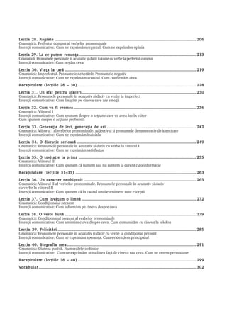 6     EU SUNT DIN MOLDOVA LECÞIA 1

Lecþia 28. Regrete ....................................................................................................................................... 206
Gramaticã: Perfectul compus al verbelor pronominale
Intenþii comunicative: Cum ne exprimãm regretul. Cum ne exprimãm opinia
Lecþia 29. La ce putem renunþa ............................................................................................................... 213
Gramaticã: Pronumele personale în acuzativ ºi dativ folosite cu verbe la perfectul compus
Intenþii comunicative: Cum negãm ceva
Lecþia 30. Viaþa la þarã ............................................................................................................................. 219
Gramaticã: Imperfectul. Pronumele nehotãrât. Pronumele negativ
Intenþii comunicative: Cum ne exprimãm acordul. Cum confirmãm ceva
Recapitulare (lecþiile 26 – 30) ................................................................................................................. 228
Lecþia 31. Un sfat pentru afaceri ............................................................................................................. 230
Gramaticã: Pronumele personale în acuzativ ºi dativ cu verbe la imperfect
Intenþii comunicative: Cum liniºtim pe cineva care are emoþii
Lecþia 32. Cum va fi vremea ..................................................................................................................... 236
Gramaticã: Viitorul I
Intenþii comunicative: Cum spunem despre o acþiune care va avea loc în viitor
Cum spunem despre o acþiune probabilã
Lecþia 33. Generaþia de ieri, generaþia de azi ..................................................................................... 242
Gramaticã: Viitorul I al verbelor pronominale. Adjectivul ºi pronumele demonstrativ de identitate
Intenþii comunicative: Cum ne exprimãm îndoiala
Lecþia 34. O discuþie serioasã .................................................................................................................. 249
Gramaticã: Pronumele personale în acuzativ ºi dativ cu verbe la viitorul I
Intenþii comunicative: Cum ne exprimãm satisfacþia
Lecþia 35. O invitaþie la prânz ................................................................................................................ 255
Gramaticã: Viitorul II
Intenþii comunicative: Cum spunem cã suntem sau nu suntem la curent cu o informaþie
Recapitulare (lecþiile 31–35) ................................................................................................................... 263
Lecþia 36. Un caracter neobiºnuit ........................................................................................................... 265
Gramaticã: Viitorul II al verbelor pronominale. Pronumele personale în acuzativ ºi dativ
cu verbe la viitorul II
Intenþii comunicative: Cum spunem cã în cadrul unui eveniment sunt excepþii
Lecþia 37. Cum învãþãm o limbã ............................................................................................................. 272
Gramaticã: Condiþionalul prezent
Intenþii comunicative: Cum informãm pe cineva despre ceva
Lecþia 38. O veste bunã ............................................................................................................................. 279
Gramaticã: Condiþionalul prezent al verbelor pronominale
Intenþii comunicative: Cum amintim cuiva despre ceva. Cum comunicãm cu cineva la telefon
             Felicitãri
Lecþia 39. Felicitãri .................................................................................................................................... 285
Gramaticã: Pronumele personale în acuzativ ºi dativ cu verbe la condiþional prezent
Intenþii comunicative: Cum ne exprimãm speranþa. Cum evidenþiem principalul
Lecþia 40. Biografia mea ........................................................................................................................... 291
Gramaticã: Diateza pasivã. Numeralele ordinale
Intenþii comunicative: Cum ne exprimãm atitudinea faþã de cineva sau ceva. Cum ne cerem permisiune
Recapitulare (lecþiile 36 – 40) ................................................................................................................. 299
Vocabular ...................................................................................................................................................... 302




Limba – mijloc de integrare socialã
 