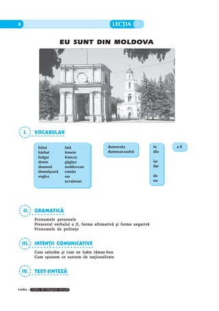 8     EU SUNT DIN MOLDOVA LECÞIA 1

                               EU SUNT DIN MOLDOVA




    I.        VOCABULAR
           ○ ○ ○ ○ ○ ○ ○ ○ ○ ○ ○ ○




                 bãiat               fatã                dumneata           în    a fi
                 bãrbat              femeie              dumneavoastrã      din
                 bulgar              francez
                 domn                gãgãuz                                 iar
                 doamnã              moldovean                              dar
                 domniºoarã          român
                 englez              rus                                    da
                                     ucrainean                              nu




    II.       GRAMATICÃ
           ○ ○ ○ ○ ○ ○ ○ ○ ○ ○ ○ ○

              Pronumele personale
              Prezentul verbului a fi, forma afirmativã ºi forma negativã
              Pronumele de politeþe


    III.      INTENÞII COMUNICATIVE
           ○ ○ ○ ○ ○ ○ ○ ○ ○ ○ ○ ○ ○ ○ ○ ○ ○ ○ ○ ○ ○ ○

              Cum salutãm ºi cum ne luãm rãmas-bun
              Cum spunem ce suntem de naþionalitate


    IV.       TEXT-SINTEZÃ
           ○ ○ ○ ○ ○ ○ ○ ○ ○ ○ ○ ○ ○




Limba – mijloc de integrare socialã
 