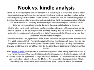 Nook vs. kindle analysis
 There are many key aspects that we can look at in this analysis. In leisure and travel is one of
  the aspects that we will examine. As much as kindle and nook are based on reading ability,
this is the primary function of this tablet. We must understand that we cannot always read all
the time. We also need time for extracurricular activities. With the new generation of kindle
     that has full browser capability, it means that you can download your chrome or safari
         browser, check emails constantly, do some shopping and also browse the web.
   On the other hand, nook had hidden but functional web browser which was wiped out by
software update. Do not be sorry because it sucked anyway. You are actually in this market to
  get the best e-reader and not some kind of digital Swiss army knife. Unless you are an iPad
                              lover then you are on the wrong site.
E-readers are small, thin, light tablets often placed on various categories which include Kindle
  fire, Nook color and iPad. They are however of limited functions which means they do not
   weight too much and hence are lighter. These e-readers enable you to carry around books
that you need in just one portable device. On the other hand, Nook is marginally lighter than
                                              the rest.
Both Kindle vs Nook have systems of e-book lending which is like having a personal library in
 your hands. However, they have limitations, the lending system of Kindle allows you to lend
or borrow a book for a period of 14 days- which is a bit short. On the other hand, Nook allows
    users to lend out a book just once for 14 days. This is considered very restrictive. This is
     considering that many of the books owned in the Nook cannot be lent to our network.
 