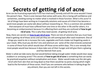 Secrets of getting rid of acne
Acne can be frustrating especially if one has tried every remedy and still the acne wouldn’t leave
 the person’s face. There is one menace that comes with acne, this is losing self confidence and
  sometimes, avoiding outing no matter what is involved in those function. What is this acne? A
   lot of things have been writing on it especially solutions and causes of it that it has become a
 word most people can easily talk about without researching on. This is a common skin problem
      that everyone of must have suffered from one time or the other in life and for others, it is
 becoming an embarrassment because it is affecting them and they are confused of how to get
                    rid of acne. This is why they need secrets of getting rid of acne.
Now, there are secrets on how to get rid of acne. There are lots of solutions that you must have
tried in getting rid of those acnes and yet they are still coming back after each treatment. One of
   things you need to do is increase the nuts, vegetable and fruits intake not forgetting seeds in
 your meals. Why must you do this? zinc and selenium are some of the vital minerals contained
  in some of these fruits which would clear off those acnes within days. This is one remedy that
 most people would love because it does take care of their hunger and still give them a glowing
                                        and free blemish from acne.
Water is what we take every day but would believe taking enough water intake would clear away
 stubborn or annoying acnes? This secrets of how to get rid of acne is something that can easily
 be practiced anywhere without complication and stress. Water would make sure the skin gets
    rid of cells from skin that are long dead so that there would be no pores closing which might
   lead to the formation of these acnes. And if you are someone who believe in taking drugs for
                            any ailment, then you are not left in this secrets.
 