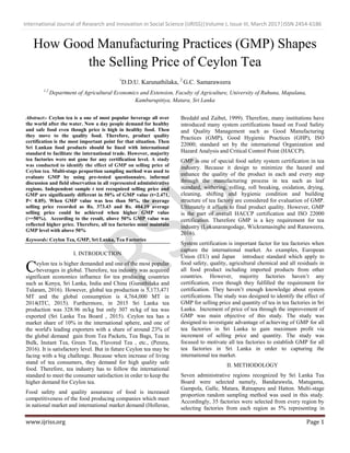 International Journal of Research and Innovation in Social Science (IJRISS)|Volume I, Issue III, March 2017|ISSN 2454-6186
www.ijriss.org Page 1
How Good Manufacturing Practices (GMP) Shapes
the Selling Price of Ceylon Tea
1
D.D.U. Karunathilaka, 2
G.C. Samaraweera
1,2
Department of Agricultural Economics and Extension, Faculty of Agriculture, University of Ruhuna, Mapalana,
Kamburupitiya, Matara, Sri Lanka
Abstract:- Ceylon tea is a one of most popular beverage all over
the world after the water. Now a day people demand for healthy
and safe food even though price is high in healthy food. Then
they move to the quality food. Therefore, product quality
certification is the most important point for that situation. Then
Sri Lankan food products should be lined with international
standard to facilitate the international trade. However, majority
tea factories were not gone for any certification level. A study
was conducted to identify the effect of GMP on selling price of
Ceylon tea. Multi-stage proportion sampling method was used to
evaluate GMP by using pre-tested questionnaire, informal
discussion and field observation in all represented administrative
regions. Independent sample t test recognized selling price and
GMP are significantly different in 50% of GMP value (t=2.471,
P< 0.05). When GMP value was less than 50%, the average
selling price recorded as Rs. 373.43 and Rs. 404.19 average
selling price could be achieved when higher GMP value
(>=50%). According to the result, above 50% GMP value was
reflected higher price. Therefore, all tea factories must maintain
GMP level with above 50%
Keywords: Ceylon Tea, GMP, Sri Lanka, Tea Factories
I. INTRODUCTION
eylon tea is higher demanded and one of the most popular
beverages in global. Therefore, tea industry was acquired
significant economics influence for tea producing countries
such as Kenya, Sri Lanka, India and China (Gunathilaka and
Tularam, 2016). However, global tea production is 5,173,471
MT and the global consumption is 4,764,000 MT in
2014(ITC, 2015). Furthermore, in 2015 Sri Lanka tea
production was 328.96 m/kg but only 307 m/kg of tea was
exported (Sri Lanka Tea Board , 2015). Ceylon tea has a
market share of 10% in the international sphere, and one of
the world's leading exporters with a share of around 23% of
the global demand gain from Tea Packets, Tea Bags, Tea in
Bulk, Instant Tea, Green Tea, Flavored Tea , etc., (Perera,
2016). It is satisfactory level. But in future Ceylon tea may be
facing with a big challenge. Because when increase of living
stand of tea consumers, they demand for high quality safe
food. Therefore, tea industry has to follow the international
standard to meet the consumer satisfaction in order to keep the
higher demand for Ceylon tea.
Food safety and quality assurance of food is increased
competitiveness of the food producing companies which meet
in national market and international market demand (Holleran,
Bredahl and Zaibet, 1999). Therefore, many institutions have
introduced many system certifications based on Food Safety
and Quality Management such as Good Manufacturing
Practices (GMP), Good Hygienic Practices (GHP), ISO
22000; standard set by the international Organization and
Hazard Analysis and Critical Control Point (HACCP).
GMP is one of special food safety system certification in tea
industry. Because it design to minimize the hazard and
enhance the quality of the product in each and every step
through the manufacturing process in tea such as leaf
standard, withering, rolling, roll breaking, oxidation, drying,
cleaning, shifting and hygienic condition and building
structure of tea factory are considered for evaluation of GMP.
Ultimately it affects to final product quality. However, GMP
is the part of overall HACCP certification and ISO 22000
certification. Therefore GMP is a key requirement for tea
industry (Lokunarangodage, Wickramasinghe and Ranaweera,
2016).
System certification is important factor for tea factories when
capture the international market. As examples, European
Union (EU) and Japan introduce standard which apply to
food safety, quality, agricultural chemical and all residuals in
all food product including imported products from other
countries. However, majority factories haven’t any
certification, even though they fulfilled the requirement for
certification. They haven’t enough knowledge about system
certifications. The study was designed to identify the effect of
GMP for selling price and quantity of tea in tea factories in Sri
Lanka. Increment of price of tea through the improvement of
GMP was main objective of this study. The study was
designed to investigate advantage of achieving of GMP for all
tea factories in Sri Lanka to gain maximum profit via
increment of selling price and quantity. The study was
focused to motivate all tea factories to establish GMP for all
tea factories in Sri Lanka in order to capturing the
international tea market.
II. METHODOLOGY
Seven administrative regions recognized by Sri Lanka Tea
Board were selected namely, Bandarawela, Matugama,
Gampola, Galle, Matara, Ratnapura and Hatton. Multi-stage
proportion random sampling method was used in this study.
Accordingly, 35 factories were selected from every region by
selecting factories from each region as 5% representing in
C
 
