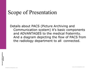 Harvest’sDIGIHealthCare
Solutions
info@harvestglobal.com
www.harvestglobal.com
Scope of Presentation
Details about PACS (Picture Archiving and
Communication system) it’s basic components
and ADVANTAGES to the medical fraternity.
And a diagram depicting the flow of PACS from
the radiology department to all connected.
 