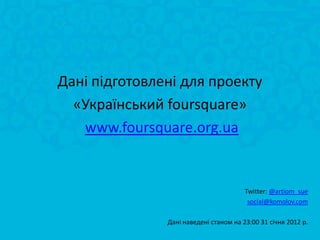 Дані підготовлені для проекту
  «Український foursquare»
   www.foursquare.org.ua


                                        Twitter: @artiom_sue
                                         social@komolov.com

               Дані наведені станом на 23:00 31 січня 2012 р.
 
