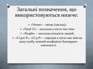 Загальні позначення, що
 використовуються нижче:
           O «Venue» – місце (заклад);
     O «Total CI» – загальна к-кість чек-інів;
     O «People» – загальна кількість людей;
O «CI per P», «CI p P» – середня к-кість чек-інів на
     одну особу, певний коефіцієнт foursquare-
                    лояльності.
 